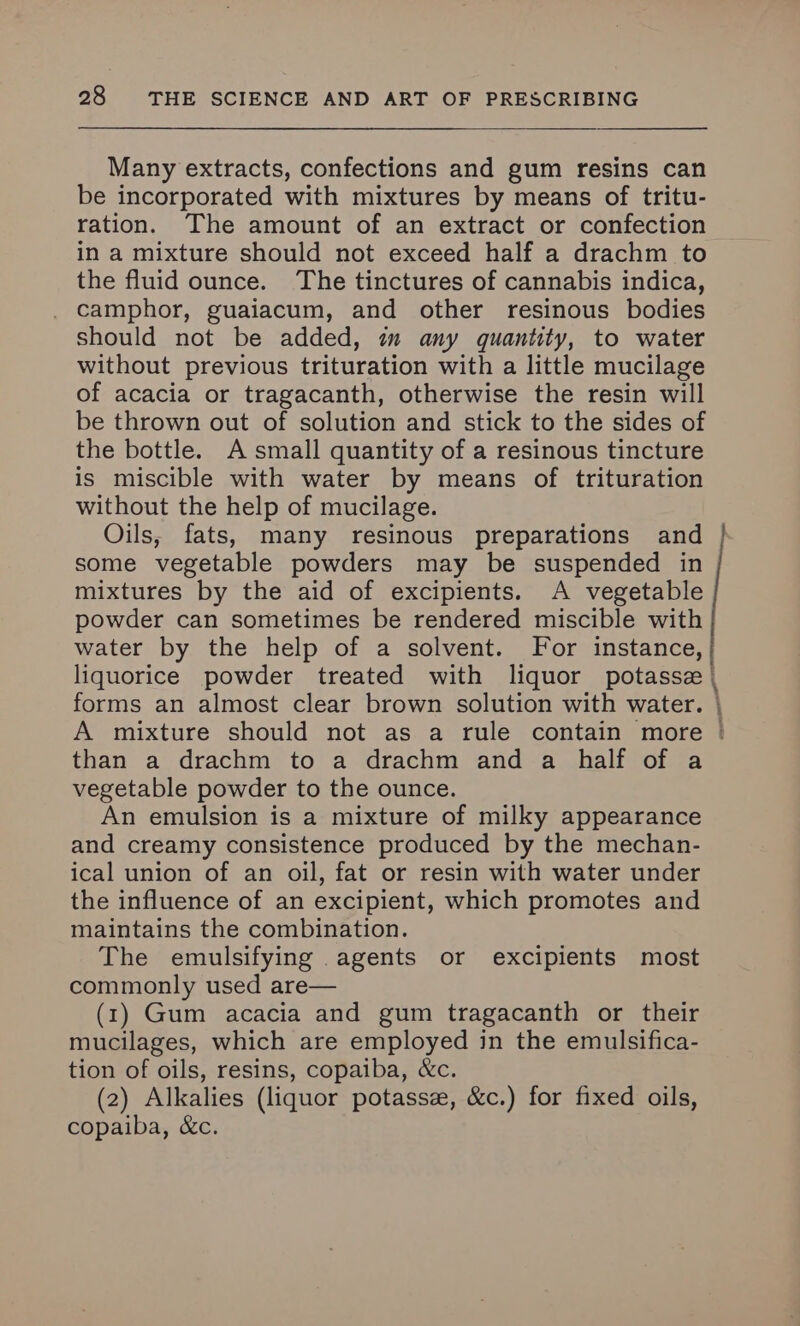Many extracts, confections and gum resins can be incorporated with mixtures by means of tritu- ration. The amount of an extract or confection in a mixture should not exceed half a drachm to the fluid ounce. The tinctures of cannabis indica, camphor, guaiacum, and other resinous bodies Should not be added, am any quantity, to water without previous trituration with a little mucilage of acacia or tragacanth, otherwise the resin will be thrown out of solution and stick to the sides of the bottle. A small quantity of a resinous tincture is miscible with water by means of trituration without the help of mucilage. Oils, fats, many resinous preparations and some vegetable powders may be suspended in mixtures by the aid of excipients. A vegetable powder can sometimes be rendered miscible with water by the help of a solvent. For instance, — than a drachm to a drachm and a half of a vegetable powder to the ounce. An emulsion is a mixture of milky appearance and creamy consistence produced by the mechan- ical union of an oil, fat or resin with water under the influence of an excipient, which promotes and maintains the combination. The emulsifying agents or excipients most commonly used are— (1) Gum acacia and gum tragacanth or their mucilages, which are employed in the emulsifica- tion of oils, resins, copaiba, &c. (2) Alkalies (liquor potassz, &c.) for fixed oils, copaiba, &c.