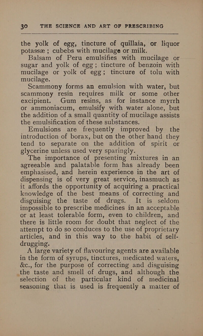 the yolk of egg, tincture of quillaia, or liquor potasse ; cubebs with mucilage or milk. Balsam of Peru emulsifies with mucilage or sugar and yolk of egg; tincture of benzoin with mucilage or yolk of egg; tincture of tolu with mucilage. Scammony forms an emulsion with water, but scammony resin requires milk or some other excipient. Gum resins, as for instance myrrh or ammoniacum, emulsify with water alone, but the addition of a small quantity of mucilage assists the emulsification of these substances. Emulsions are frequently improved by the introduction of borax, but on the other hand they tend to separate on the addition of spirit or glycerine unless used very sparingly. The importance of presenting mixtures in an agreeable and palatable form has already been emphasised, and herein experience in the art of dispensing is of very great service, inasmuch as it affords the opportunity of acquiring a practical knowledge of the best means of correcting and disguising the taste of drugs. It is seldom impossible to prescribe medicines in an acceptable or at least tolerable form, even to children, and there is little room for doubt that neglect of the attempt to do so conduces to the use of proprietary articles, and in this way to the habit of self- drugging. A large variety of flavouring agents are available in the form of syrups, tinctures, medicated waters, &c., for the purpose of correcting and disguising the taste and smell of drugs, and although the selection of the particular kind of medicinal seasoning that is used is frequently a matter of