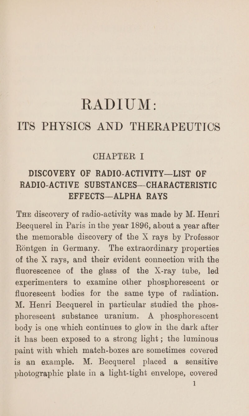 RADIUM: ITS PHYSICS AND THERAPEUTICS CHAPTER I DISCOVERY OF RADIO-ACTIVITY—LIST OF RADIO-ACTIVE SUBSTANCES—CHARACTERISTIC EFFECTS—ALPHA RAYS THe discovery of radio-activity was made by M. Henri Becquerel in Paris in the year 1896, about a year after the memorable discovery of the X rays by Professor Rontgen in Germany. ‘The extraordinary properties of the X rays, and their evident connection with the fluorescence of the glass of the X-ray tube, led experimenters to examine other phosphorescent or fluorescent bodies for the same type of radiation. M. Henri Becquerel in particular studied the phos- phorescent substance uranium. A _ phosphorescent body is one which continues to glow in the dark after it has been exposed to a strong light; the luminous paint with which match-boxes are sometimes covered is an example. M. Becquerel placed a_ sensitive photographic plate in a light-tight envelope, covered