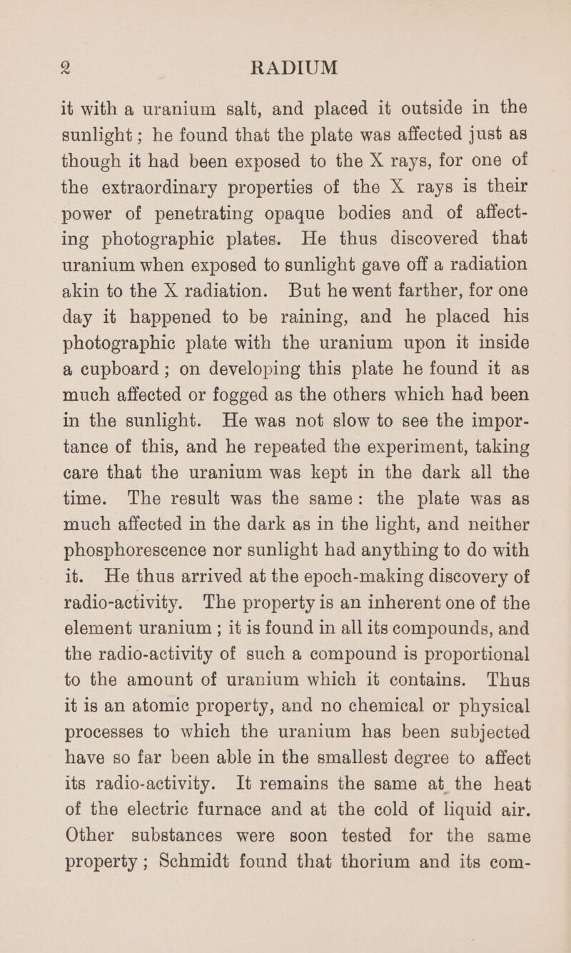 it with a uranium salt, and placed it outside in the sunlight ; he found that the plate was affected just as though it had been exposed to the X rays, for one of the extraordinary properties of the X rays is their power of penetrating opaque bodies and of affect- ing photographic plates. He thus discovered that uranium when exposed to sunlight gave off a radiation akin to the X radiation. But he went farther, for one day it happened to be raining, and he placed his photographic plate with the uranium upon it inside a cupboard ; on developing this plate he found it as much affected or fogged as the others which had been in the sunlight. He was not slow to see the impor- tance of this, and he repeated the experiment, taking care that the uranium was kept in the dark all the time. The result was the same: the plate was as much affected in the dark as in the light, and neither phosphorescence nor sunlight had anything to do with it. He thus arrived at the epoch-making discovery of radio-activity. The property is an inherent one of the element uranium ; it is found in all its compounds, and the radio-activity of such a compound is proportional to the amount of uranium which it contains. Thus it is an atomic property, and no chemical or physical processes to which the uranium has been subjected have so far been able in the smallest degree to affect its radio-activity. It remains the same at the heat of the electric furnace and at the cold of liquid air. Other substances were soon tested for the same property ; Schmidt found that thorium and its com-