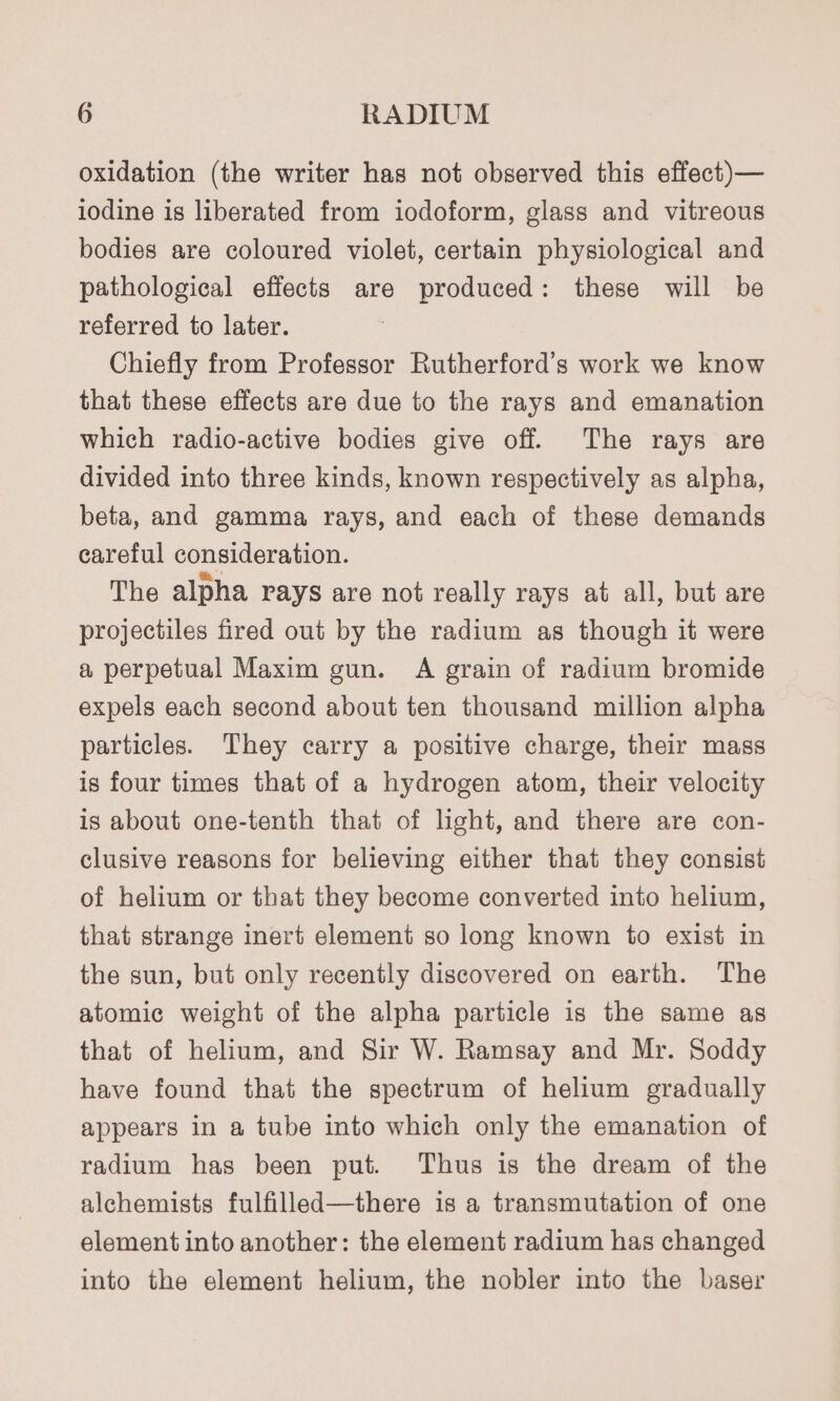 oxidation (the writer has not observed this effect)— iodine is liberated from iodoform, glass and vitreous bodies are coloured violet, certain physiological and pathological effects are produced: these will be referred to later. Chiefly from Professor Rutherford’s work we know that these effects are due to the rays and emanation which radio-active bodies give off. The rays are divided into three kinds, known respectively as alpha, beta, and gamma rays, and each of these demands careful consideration. The alpha rays are not really rays at all, but are projectiles fired out by the radium as though it were a perpetual Maxim gun. A grain of radium bromide expels each second about ten thousand million alpha particles. They carry a positive charge, their mass is four times that of a hydrogen atom, their velocity is about one-tenth that of light, and there are con- clusive reasons for believing either that they consist of helium or that they become converted into helium, that strange inert element so long known to exist in the sun, but only recently discovered on earth. The atomic weight of the alpha particle is the same as that of helium, and Sir W. Ramsay and Mr. Soddy have found that the spectrum of helium gradually appears in a tube into which only the emanation of radium has been put. Thus is the dream of the alchemists fulfilled—there is a transmutation of one element into another: the element radium has changed into the element helium, the nobler into the baser