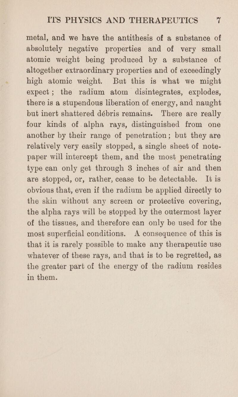 metal, and we have the antithesis of a substance of absolutely negative properties and of very small atomic weight being produced by a substance of altogether extraordinary properties and of exceedingly high atomic weight. But this is what we might expect; the radium atom disintegrates, explodes, there is a stupendous liberation of energy, and naught but inert shattered débris remains. There are really four kinds of alpha rays, distinguished from one another by their range of penetration; but they are relatively very easily stopped, a single sheet of note- paper will intercept them, and the most penetrating type can only get through 3 inches of air and then are stopped, or, rather, cease to be detectable. It is obvious that, even if the radium be applied directly to the skin without any screen or protective covering, the alpha rays will be stopped by the outermost layer of the tissues, and therefore can only be used for the most superficial conditions. A consequence of this is that it is rarely possible to make any therapeutic use whatever of these rays, and that is to be regretted, as the greater part of the energy of the radium resides in them.