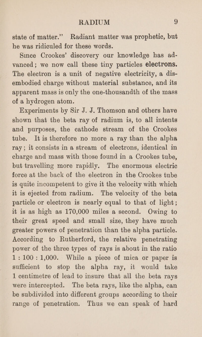 RADIUM “) state of matter.” Radiant matter was prophetic, but he was ridiculed for these words. Since Crookes’ discovery our knowledge has ad- vanced; we now call these tiny particles electrons. The electron is a unit of negative electricity, a dis- embodied charge without material substance, and its apparent mass is only the one-thousandth of the mass of a hydrogen atom. Experiments by Sir J. J. Thomson and others have shown that the beta ray of radium is, to all intents and purposes, the cathode stream of the Crookes tube. Itis therefore no more a ray than the alpha ray ; it consists in a stream of electrons, identical in charge and mass with those found in a Crookes tube, but travelling more rapidly. The enormous electric force at the back of the electron in the Crookes tube is quite incompetent to give it the velocity with which it is ejected from radium. The velocity of the beta particle or electron is nearly equal to that of light; it is as high as 170,000 miles a second. Owing to their great speed and small size, they have much greater powers of penetration than the alpha particle. According to Rutherford, the relative penetrating power of the three types of rays is about in the ratio 1: 100:1,000. While a piece of mica or paper is sufficient to stop the alpha ray, it would take 1 centimetre of lead to insure that all the beta rays were intercepted. The beta rays, like the alpha, can be subdivided into different groups according to their range of penetration. Thus we can speak of hard