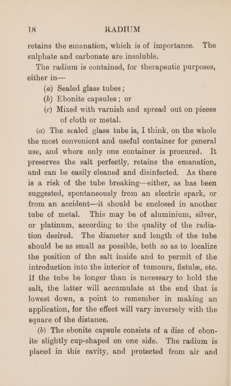 retains the emanation, which is of importance. The sulphate and carbonate are insoluble. The radium is contained, for therapeutic purposes, either in— (a) Sealed glass tubes ; (b) Ebonite capsules ; or (c) Mixed with varnish and spread out on pieces of cloth or metal. (a) The sealed glass tube is, I think, on the whole the most convenient and useful container for general use, and where only one container is procured. It preserves the salt perfectly, retains the emanation, and can be easily cleaned and disinfected. As there is a risk of the tube breaking—either, as has been suggested, spontaneously from an electric spark, or from an accident—it should be enclosed in another tube of metal. This may be of aluminium, silver, or platinum, according to the quality of the radia- tion desired. The diameter and length of the tube should be as small as possible, both so as to localize the position of the salt inside and to permit of the introduction into the interior of tumours, fistula, etc. If the tube be longer than is necessary to hold the salt, the latter will accumulate at the end that is lowest down, a point to remember in making an application, for the effect will vary inversely with the square of the distance. (b) The ebonite capsule consists of a dise of ebon- ite slightly cup-shaped on one side. The radium is placed in this cavity, and protected from air and