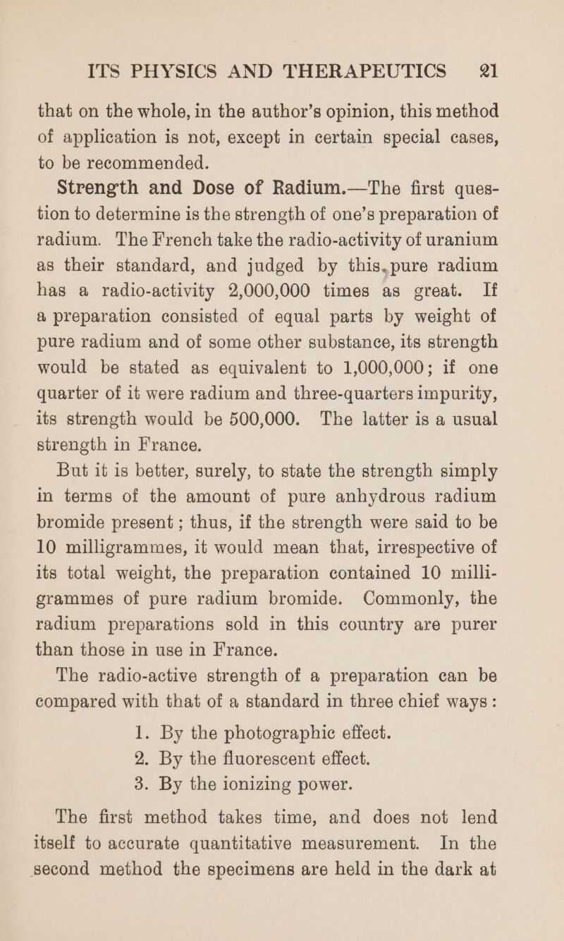 that on the whole, in the author’s opinion, this method of application is not, except in certain special cases, to be recommended. Strength and Dose of Radium.—The first ques- tion to determine is the strength of one’s preparation of radium. The French take the radio-activity of uranium as their standard, and judged by this.pure radium has a radio-activity 2,000,000 times as great. If a preparation consisted of equal parts by weight of pure radium and of some other substance, its strength would be stated as equivalent to 1,000,000; if one quarter of it were radium and three-quarters impurity, its strengto would be 500,000. The latter is a usual strength in France. But it is better, surely, to state the strength simply in terms of the amount of pure anhydrous radium bromide present ; thus, if the strength were said to be 10 milligrammes, it would mean that, irrespective of its total weight, the preparation contained 10 milli- grammes of pure radium bromide. Commonly, the radium preparations sold in this country are purer than those in use in France. The radio-active strength of a preparation can be compared with that of a standard in three chief ways: 1. By the photographic effect. 2. By the fluorescent effect. 3. By the ionizing power. The first method takes time, and does not lend itself to accurate quantitative measurement. In the second method the specimens are held in the dark at