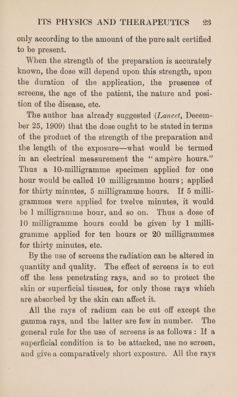 only according to the amount of the pure salt certified to be present. When the strength of the preparation is accurately known, the dose will depend upon this strength, upon the duration of the application, the presence of screens, the age of the patient, the nature and posi- tion of the disease, ete. The author has already suggested (Lancet, Decem- ber 25, 1909) that the dose ought to be stated in terms of the product of the strength of the preparation and the length of the exposure—what would be termed in an electrical measurement the ‘ ampére hours.” Thus a 10-milligramme specimen applied for one hour would be called 10 milligramme hours; applied for thirty minutes, 5 milligramme hours. If 5 milli- grammes were applied for twelve minutes, it would be 1 milligramme hour, and so on. Thus a dose of 10 milligramme hours could be given by 1 milli- gramme applied for ten hours or 20 milligrammes for thirty minutes, etc. By the use of screens the radiation can be altered in quantity and quality. The effect of screens is to cut off the less penetrating rays, and so to protect the skin or superficial tissues, for only those rays which are absorbed by the skin can affect it. All the rays of radium can be cut off except the gamma rays, and the latter are few in number. The general rule for the use of screens is as follows: If a superficial condition is to be attacked, use no screen, and givea comparatively short exposure. All the rays