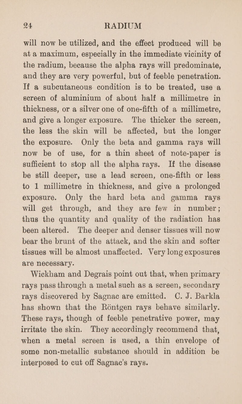 will now be utilized, and the effect produced will be at a maximum, especially in the immediate vicinity of the radium, because the alpha rays will predominate, and they are very powerful, but of feeble penetration. If a subcutaneous. condition is to be treated, use a screen of aluminium of about half a millimetre in thickness, or a silver one of one-fifth of a millimetre, and give a longer exposure. The thicker the screen, the less the skin will be affected, but the longer the exposure. Only the beta and gamma rays will now be of use, for a thin sheet of note-paper is sufficient to stop all the alpha rays. If the disease be still deeper, use a lead screen, one-fifth or less to 1 millimetre in thickness, and give a prolonged exposure. Only the hard beta and gamma rays will get through, and they are few in number; thus the quantity and quality of the radiation has been altered. The deeper and denser tissues will now bear the brunt of the attack, and the skin and softer tissues will be almost unaffected. Very long exposures are necessary. Wickham and Degrais point out that, when primary rays pass through a metal such as a screen, secondary rays discovered by Sagnac are emitted. C.J. Barkla has shown that the Rontgen rays behave similarly. These rays, though of feeble penetrative power, may irritate the skin. They accordingly recommend that, when a metal screen is used, a thin envelope of some non-metallic substance should in addition be interposed to cut off Sagnac’s rays.