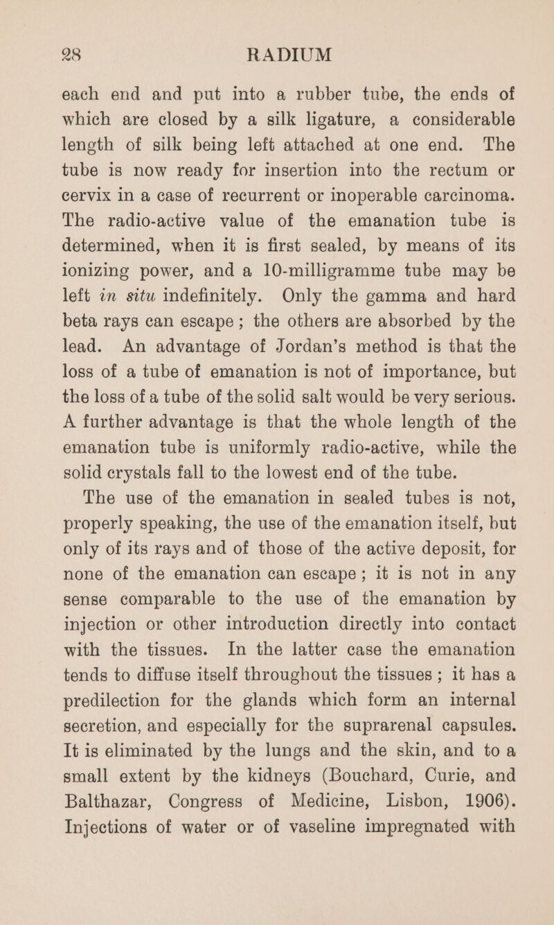 each end and put into a rubber tube, the ends of which are closed by a silk ligature, a considerable leneth of silk being left attached at one end. The tube is now ready for insertion into the rectum or cervix in a case of recurrent or inoperable carcinoma. The radio-active value of the emanation tube is determined, when it is first sealed, by means of its ionizing power, and a 10-milligramme tube may be left an situ indefinitely. Only the gamma and hard beta rays can escape; the others are absorbed by the lead. An advantage of Jordan’s method is that the loss of a tube of emanation is not of importance, but the loss of a tube of the solid salt would be very serious. A further advantage is that the whole length of the emanation tube is uniformly radio-active, while the solid crystals fall to the lowest end of the tube. The use of the emanation in sealed tubes is not, properly speaking, the use of the emanation itself, but only of its rays and of those of the active deposit, for none of the emanation can escape; it is not in any sense comparable to the use of the emanation by injection or other introduction directly into contact with the tissues. In the latter case the emanation tends to diffuse itself throughout the tissues ; it has a predilection for the glands which form an internal secretion, and especially for the suprarenal capsules. It is eliminated by the lungs and the skin, and toa small extent by the kidneys (Bouchard, Curie, and Balthazar, Congress of Medicine, Lisbon, 1906). Injections of water or of vaseline impregnated with