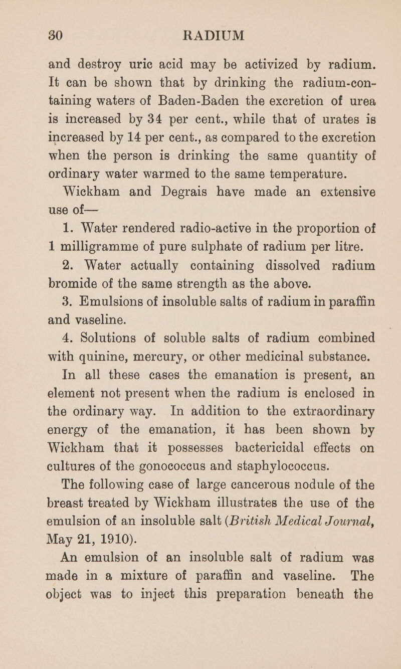 and destroy uric acid may be activized by radium. It can be shown that by drinking the radium-con- taining waters of Baden-Baden the excretion of urea is increased by 34 per cent., while that of urates is increased by 14 per cent., as compared to the excretion when the person is drinking the same quantity of ordinary water warmed to the same temperature. Wickham and Degrais have made an extensive use of— 1. Water rendered radio-active in the proportion of 1 milligramme of pure sulphate of radium per litre. 2. Water actually containing dissolved radium bromide of the same strength as the above. 3. Emulsions of insoluble salts of radium in paraffin and vaseline. 4. Solutions of soluble salts of radium combined with quinine, mercury, or other medicinal substance. In all these cases the emanation is present, an element not present when the radium is enclosed in the ordinary way. In addition to the extraordinary energy of the emanation, it has been shown by Wickham that it possesses bactericidal effects on cultures of the gonococcus and staphylococcus. The following case of large cancerous nodule of the breast treated by Wickham illustrates the use of the emulsion of an insoluble salt (British Medical Journal, May 21, 1910). An emulsion of an insoluble salt of radium was made in a mixture of paraffin and vaseline. The object was to inject this preparation beneath the