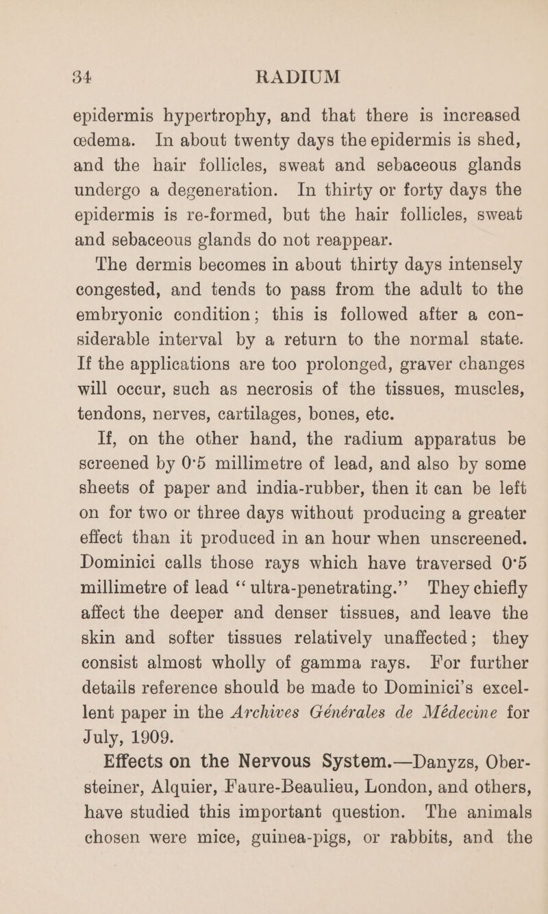 epidermis hypertrophy, and that there is increased cdema. In about twenty days the epidermis is shed, and the hair follicles, sweat and sebaceous glands undergo a degeneration. In thirty or forty days the epidermis is re-formed, but the hair follicles, sweat and sebaceous glands do not reappear. The dermis becomes in about thirty days intensely congested, and tends to pass from the adult to the embryonic condition; this is followed after a con- siderable interval by a return to the normal state. If the applications are too prolonged, graver changes will occur, such as necrosis of the tissues, muscles, tendons, nerves, cartilages, bones, etc. If, on the other hand, the radium apparatus be screened by 0°5 millimetre of lead, and also by some sheets of paper and india-rubber, then it can be left on for two or three days without producing a greater effect than it produced in an hour when unscreened. Dominici calls those rays which have traversed 0°5 millimetre of lead ‘‘ ultra-penetrating.”’ They chiefly affect the deeper and denser tissues, and leave the skin and softer tissues relatively unaffected; they consist almost wholly of gamma rays. For further details reference should be made to Dominici’s excel- lent paper in the Archives Générales de Médecine for July, 1909. Effects on the Nervous System.—Danyzs, Ober- steiner, Alquier, Faure-Beaulieu, London, and others, have studied this important question. The animals chosen were mice, guinea-pigs, or rabbits, and the