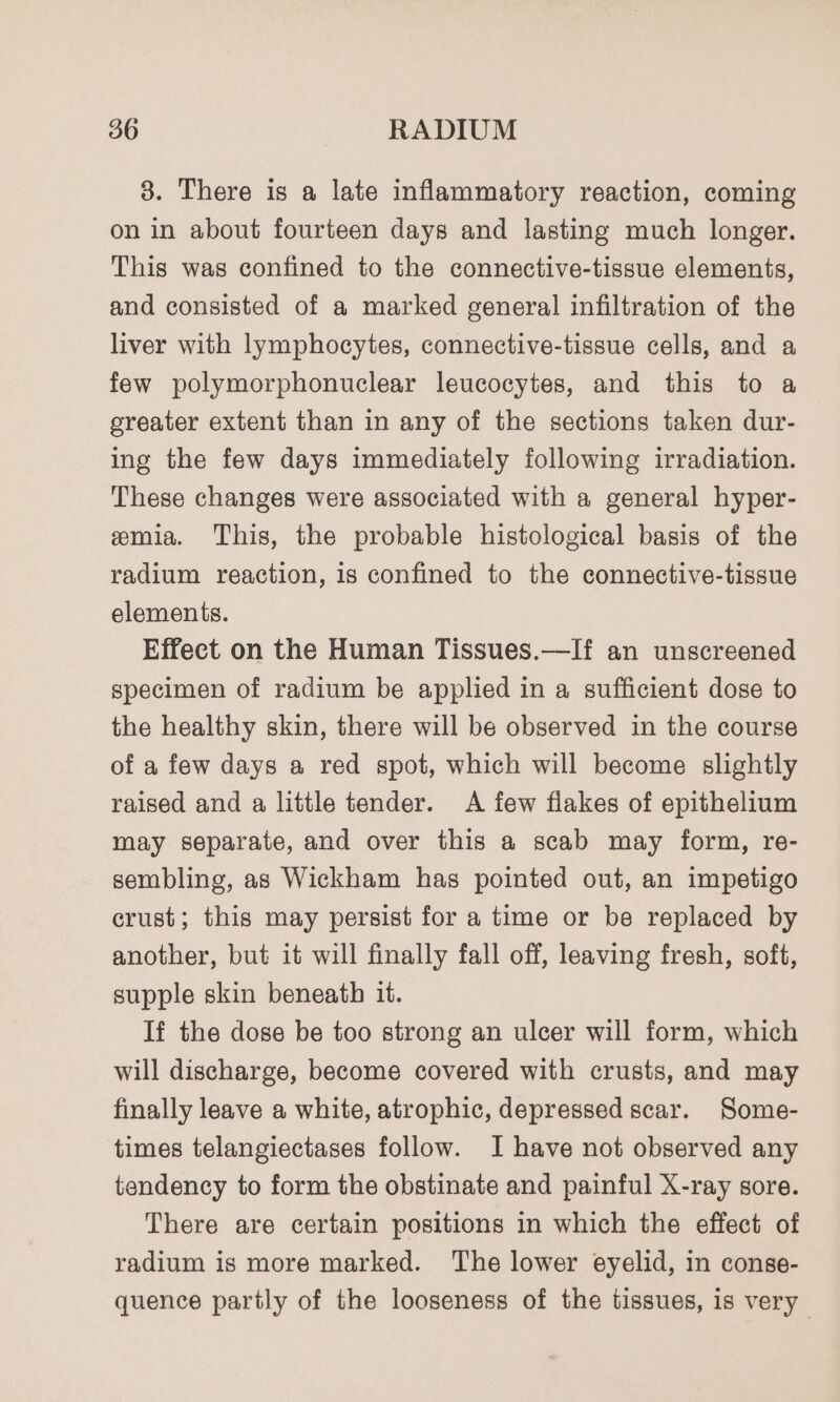 3. There is a late inflammatory reaction, coming on in about fourteen days and lasting much longer. This was confined to the connective-tissue elements, and consisted of a marked general infiltration of the liver with lymphocytes, connective-tissue cells, and a few polymorphonuclear leucocytes, and this to a greater extent than in any of the sections taken dur- ing the few days immediately following irradiation. These changes were associated with a general hyper- emia. This, the probable histological basis of the radium reaction, is confined to the connective-tissue elements. Effect on the Human Tissues.—If an unscreened specimen of radium be applied in a sufficient dose to the healthy skin, there will be observed in the course of a few days a red spot, which will become slightly raised and a little tender. A few flakes of epithelium may separate, and over this a scab may form, re- sembling, as Wickham has pointed out, an impetigo crust; this may persist for a time or be replaced by another, but it will finally fall off, leaving fresh, soft, supple skin beneath it. If the dose be too strong an ulcer will form, which will discharge, become covered with crusts, and may finally leave a white, atrophic, depressed scar. Some- times telangiectases follow. I have not observed any tendency to form the obstinate and painful X-ray sore. There are certain positions in which the effect of radium is more marked. The lower eyelid, in conse- quence partly of the looseness of the tissues, is very