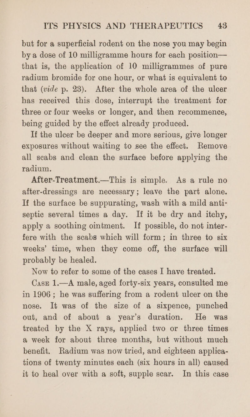 but for a superficial rodent on the nose you may begin by a dose of 10 milligramme hours for each position— that is, the application of 10 milligrammes of pure radium bromide for one hour, or what is equivalent to that (vide p. 23). After the whole area of the ulcer has received this dose, interrupt the treatment for three or four weeks or longer, and then recommence, being guided by the effect already produced. If the ulcer be deeper and more serious, give longer exposures without waiting to see the effect. Remove all scabs and clean the surface before applying the radium. After-Treatment.—This is simple. As a rule no after-dressings are necessary; leave the part alone. If the surface be suppurating, wash with a mild anti- septic several times a day. If it be dry and itchy, apply a soothing ointment. If possible, do not inter- fere with the scabs which will form; in three to six weeks’ time, when they come off, the surface will probably be healed. Now to refer to some of the cases I have treated. Case 1.—A male, aged forty-six years, consulted me in 1906; he was suffering from a rodent ulcer on the nose. It was of the size of a sixpence, punched out, and of about a year’s duration. He was treated by the X rays, applied two or three times a week for about three months, but without much benefit. Radium was now tried, and eighteen applica- tions of twenty minutes each (six hours in all) caused it to heal over with a soft, supple scar. In this case