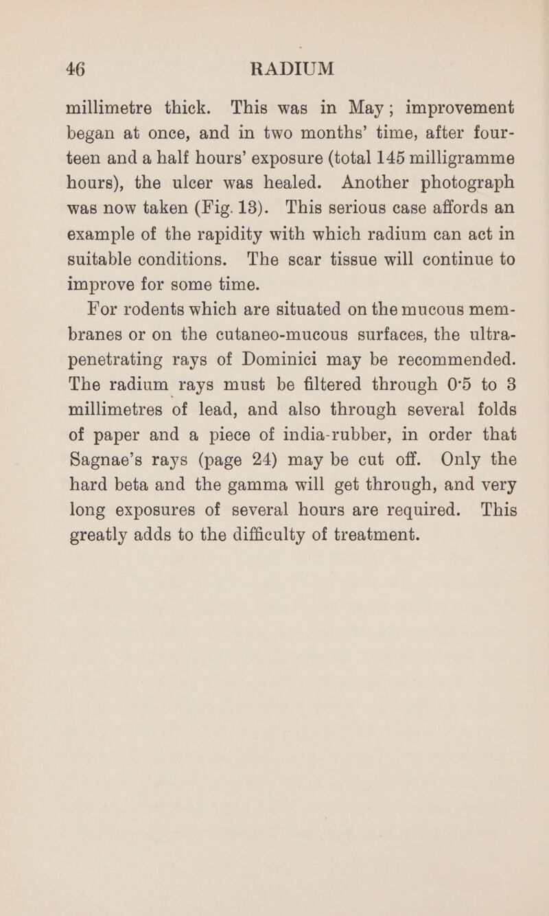 millimetre thick. This was in May; improvement began at once, and in two months’ time, after four- teen and a half hours’ exposure (total 145 milligramme hours), the ulcer was healed. Another photograph was now taken (Fig.13). This serious case affords an example of the rapidity with which radium can act in suitable conditions. The scar tissue will continue to improve for some time. For rodents which are situated on the mucous mem- branes or on the cutaneo-mucous surfaces, the ultra- penetrating rays of Dominici may be recommended. The radium rays must be filtered through 0°5 to 8 millimetres of lead, and also through several folds of paper and a piece of india-rubber, in order that Sagnae’s rays (page 24) may be cut off. Only the hard beta and the gamma will get through, and very long exposures of several hours are required. This greatly adds to the difficulty of treatment.