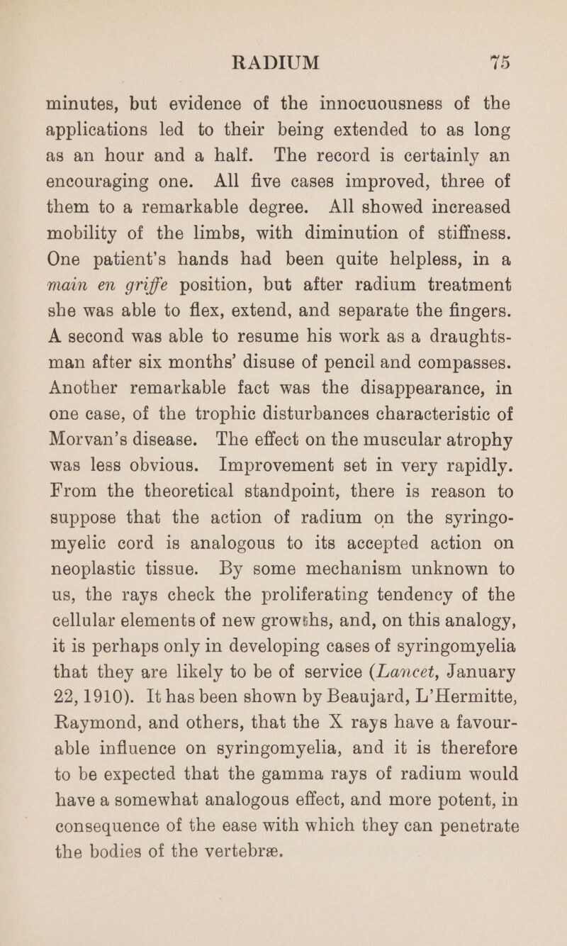 RADIUM 15 minutes, but evidence of the innocuousness of the applications led to their being extended to as long as an hour and a half. The record is certainly an encouraging one. All five cases improved, three of them to a remarkable degree. All showed increased mobility of the limbs, with diminution of stiffness. One patient’s hands had been quite helpless, in a main en griffe position, but after radium treatment she was able to flex, extend, and separate the fingers. A second was able to resume his work as a draughts- man after six months’ disuse of pencil and compasses. Another remarkable fact was the disappearance, in one case, of the trophic disturbances characteristic of Morvan’s disease. The effect on the muscular atrophy was less obvious. Improvement set in very rapidly. From the theoretical standpoint, there is reason to suppose that the action of radium on the syringo- myelic cord is analogous to its accepted action on neoplastic tissue. By some mechanism unknown to us, the rays check the proliferating tendency of the cellular elements of new growths, and, on this analogy, it is perhaps only in developing cases of syringomyelia that they are likely to be of service (Lancet, January 22,1910). It has been shown by Beaujard, L’ Hermitte, Raymond, and others, that the X rays have a favour- able influence on syringomyelia, and it is therefore to be expected that the gamma rays of radium would have a somewhat analogous effect, and more potent, in consequence of the ease with which they can penetrate the bodies of the vertebre.