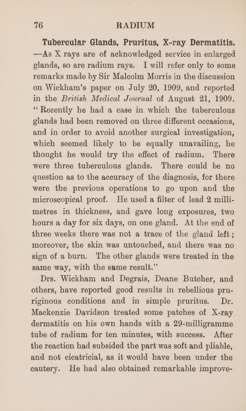 Tubercular Glands, Pruritus, X-ray Dermatitis. —As X rays are of acknowledged service in enlarged glands, so are radium rays. I will refer only to some remarks made by Sir Malcolm Morris in the discussion on Wickham’s paper on July 20, 1909, and reported in the British Medical Journal of August 21, 1909. ‘Recently he had a case in which the tuberculous glands had been removed on three different occasions, and in order to avoid another surgical investigation, which seemed likely to be equally unavailing, he thought he would try the effect of radium. There were three tuberculous glands. There could be no question as to the accuracy of the diagnosis, for there were the previous operations to go upon and the microscopical proof. He used a filter of lead 2 milli- metres in thickness, and gave long exposures, two hours a day for six days, on one gland. At the end of three weeks there was not a trace of the gland left ; moreover, the skin was untouched, and there was no sion of a burn. The other glands were treated in the same way, with the same result.” Drs. Wickham and Degrais, Deane Butcher, and others, have reported good results in rebellious pru- riginous conditions and in simple pruritus. Dr. Mackenzie Davidson treated some patches of X-ray dermatitis on his own hands with a 29-milligramme tube of radium for ten minutes, with success. After the reaction had subsided the part was soft and pliable, and not cicatricial, as it would have been under the cautery. He had also obtained remarkable improve-
