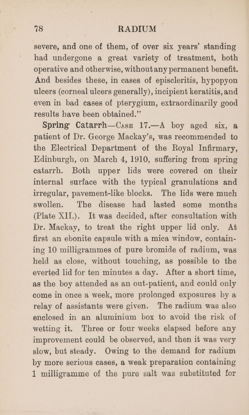 severe, and one of them, of over six years’ standing had undergone a great variety of treatment, both operative and otherwise, withoutany permanent benefit. And besides these, in cases of episcleritis, hypopyon ulcers (corneal ulcers generally), incipient keratitis, and even in bad cases of pterygium, extraordinarily good results have been obtained.”’ Spring Catarrh—Cssz 17.—A boy aged six, a patient of Dr. George Mackay’s, was recommended to the Electrical Department of the Royal Infirmary, Edinburgh, on March 4, 1910, suffering from spring catarrh. Both upper lids were covered on their internal surface with the typical granulations and irregular, pavement-like blocks. The lids were much swollen. The disease had lasted some months (Plate XII.). It was decided, after consultation with Dr. Mackay, to treat the right upper lid only. At first an ebonite capsule with a mica window, contain- ing 10 milligrammes of pure bromide of radium, was held as close, without touching, as possible to the everted lid for ten minutes a day. After a short time, as the boy attended as an out-patient, and could only come in once a week, more prolonged exposures by a relay of assistants were given. The radium was also enclosed in an aluminium box to avoid the risk of wetting it. Three or four weeks elapsed before any improvement could be observed, and then it was very slow, but steady. Owing to the demand for radium by more serious cases, a weak preparation containing