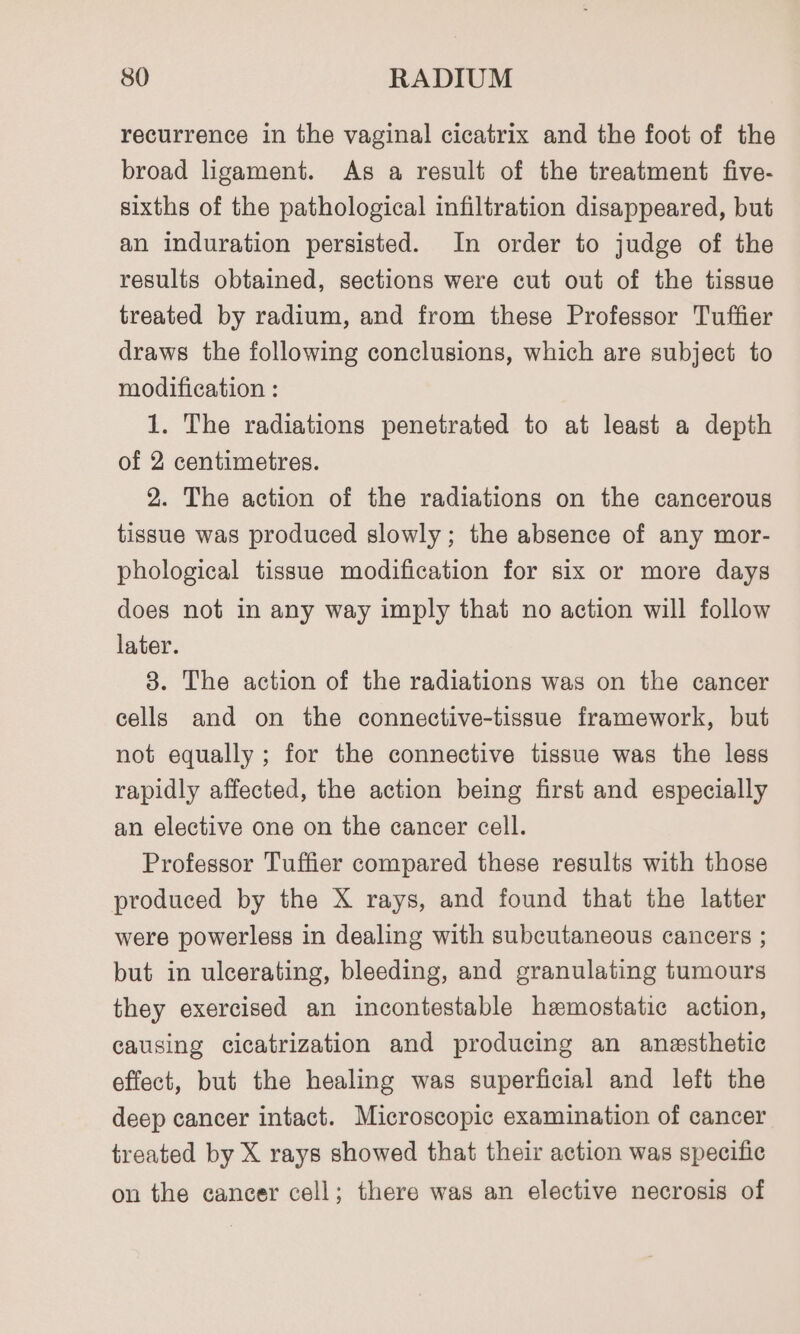 recurrence in the vaginal cicatrix and the foot of the broad ligament. As a result of the treatment five- sixths of the pathological infiltration disappeared, but an induration persisted. In order to judge of the results obtained, sections were cut out of the tissue treated by radium, and from these Professor Tuffier draws the following conclusions, which are subject to modification : 1. The radiations penetrated to at least a depth of 2 centimetres. 2. The action of the radiations on the cancerous tissue was produced slowly; the absence of any mor- phological tissue modification for six or more days does not in any way imply that no action will follow later. 8. The action of the radiations was on the cancer cells and on the connective-tissue framework, but not equally ; for the connective tissue was the less rapidly affected, the action being first and especially an elective one on the cancer cell. Professor Tuffier compared these results with those produced by the X rays, and found that the latter were powerless in dealing with subcutaneous cancers ; but in ulcerating, bleeding, and granulating tumours they exercised an incontestable hemostatic action, causing cicatrization and producing an anesthetic effect, but the healing was superficial and left the deep cancer intact. Microscopic examination of cancer treated by X rays showed that their action was specific on the cancer cell; there was an elective necrosis of