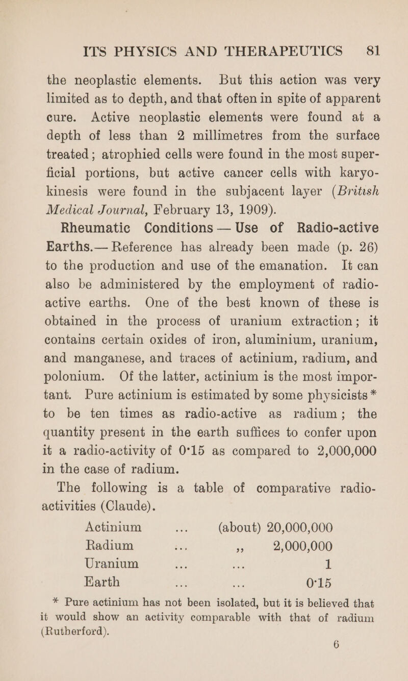 the neoplastic elements. But this action was very limited as to depth, and that often in spite of apparent cure. Active neoplastic elements were found at a depth of less than 2 millimetres from the surface treated ; atrophied cells were found in the most super- ficial portions, but active cancer cells with karyo- kinesis were found in the subjacent layer (British Medical Journal, February 13, 1909). Rheumatic Conditions— Use of Radio-active Earths.— Reference has already been made (p. 26) to the production and use of the emanation. It can also be administered by the employment of radio- active earths. One of the best known of these is obtained in the process of uranium extraction; it contains certain oxides of iron, aluminium, uranium, and manganese, and traces of actinium, radium, and polonium. Of the latter, actinium is the most impor- tant. Pure actinium is estimated by some physicists * to be ten times as radio-active as radium; the quantity present in the earth suffices to confer upon it a radio-activity of 0°15 as compared to 2,000,000 in the case of radium. The following is a table of comparative radio- activities (Claude). Actinium a> (about) 20,000,000 Radium ee ie 2,000,000 Uranium ie en 1 Earth a oe 0°15 * Pure actinium has not been isolated, but it is believed that it would show an activity comparable with that of radium (Rutherford). 6