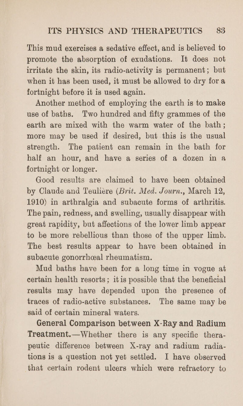 This mud exercises a sedative effect, and is believed to promote the absorption of exudations. It does not irritate the skin, its radio-activity is permanent; but when it has been used, it must be allowed to dry fora fortnight before it is used again. Another method of employing the earth is to make use of baths. Two hundred and fifty grammes of the earth are mixed with the warm water of the bath; more may be used if desired, but this is the usual strength. The patient can remain in the bath for half an hour, and have a series of a dozen in a fortnight or longer. Good results are claimed to have been obtained by Claude and Teuliere (Brit. Med. Journ., March 12, 1910) in arthralgia and subacute forms of arthritis. The pain, redness, and swelling, usually disappear with great rapidity, but affections of the lower limb appear to be more rebellious than those of the upper limb. The best results appear to have been obtained in subacute gonorrhceal rheumatism. Mud baths have been for a long time in vogue at certain health resorts; itis possible that the beneficial results may have depended upon the presence of traces of radio-active substances. The same may be said of certain mineral waters. General Comparison between X-Ray and Radium Treatment.—Whether there is any specific thera- peutic difference between X-ray and radium radia- tions is a question not yet settled. I have observed that certain rodent ulcers which were refractory to