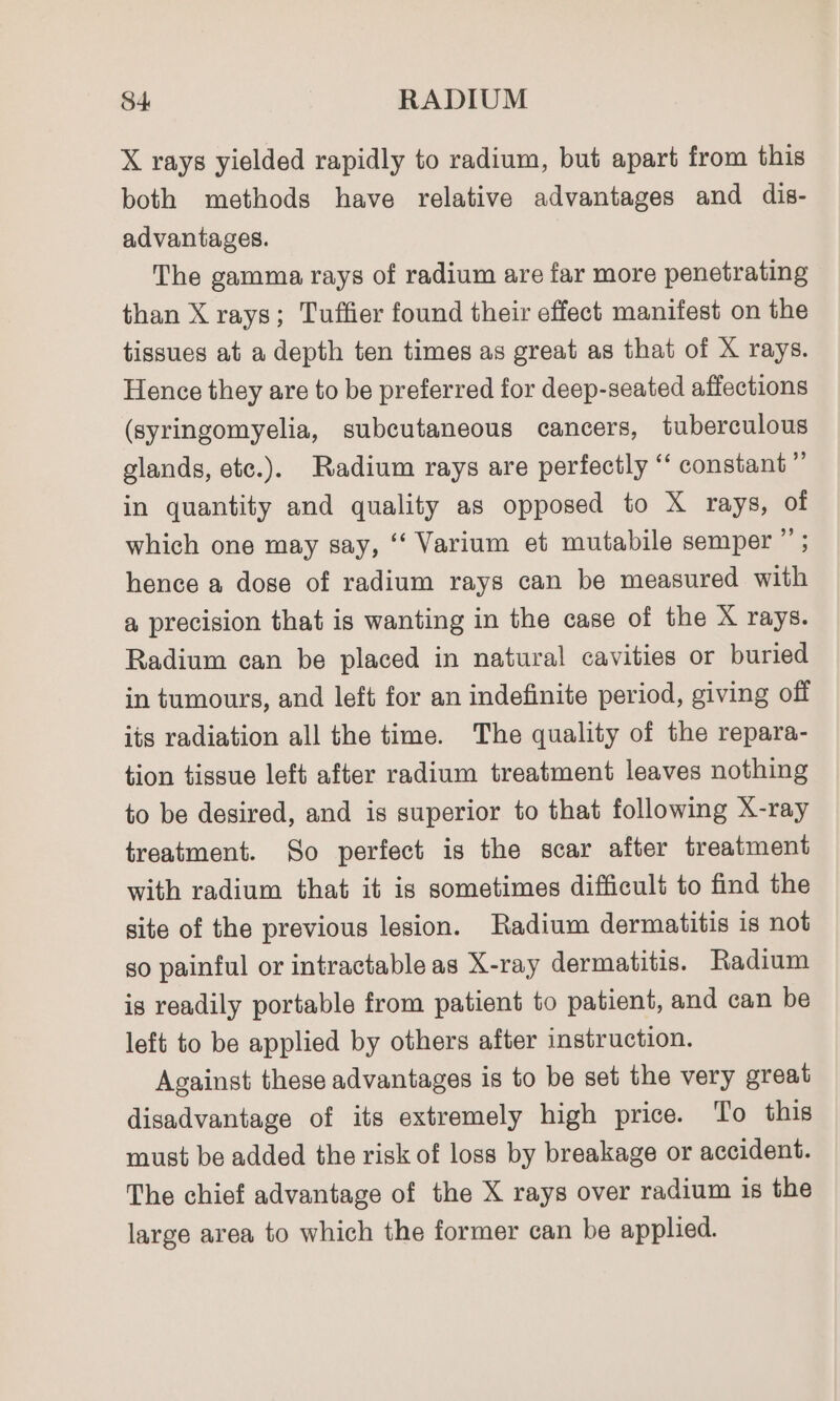 X rays yielded rapidly to radium, but apart from this both methods have relative advantages and dis- advantages. The gamma rays of radium are far more penetrating than X rays; Tuffier found their effect manifest on the tissues at a depth ten times as great as that of X rays. Hence they are to be preferred for deep-seated affections (syringomyelia, subcutaneous cancers, tuberculous glands, etc.). Radium rays are perfectly ‘‘ constant” in quantity and quality as opposed to X rays, of which one may say, ‘‘ Varium et mutabile semper ”’ ; hence a dose of radium rays can be measured with a precision that is wanting in the case of the X rays. Radium can be placed in natural cavities or buried in tumours, and left for an indefinite period, giving off its radiation all the time. The quality of the repara- tion tissue left after radium treatment leaves nothing to be desired, and is superior to that following X-ray treatment. So perfect is the scar after treatment with radium that it is sometimes difficult to find the site of the previous lesion. Radium dermatitis is not so painful or intractable as X-ray dermatitis. Radium is readily portable from patient to patient, and can be left to be applied by others after instruction. Against these advantages is to be set the very great disadvantage of its extremely high price. To this must be added the risk of loss by breakage or accident. The chief advantage of the X rays over radium is the large area to which the former can be applied.