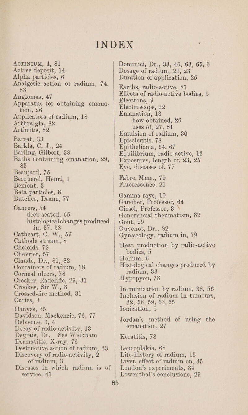 AOTINIUM, 4, 81 Active deposit, 14 Alpha particles, 6 Analgesic action ot radium, 74, 83 Angiomas, 47 Apparatus for obtaining emana- tion, 26 Applicators of radium, 18 Arthralgia, 82 : Arthritis, 82 Bareat, 33 Barkla, C. J., 24 Barling, Gilbert, 38 Baths containing emanation, 29, 83 Beaujard, 75 Becquerel, Henri, 1 Bémont, 3 Beta particles, 8 Butcher, Deane, 77 Cancers, 54 deep-seated, 65 histological changes produced in, 37, 38 Cathcart, C. W., 59 Cathode stream, 8 Cheloids, 72 Chevrier, 57 Claude, Dr., 81, 82 Containers of radium, 18 Corneal ulcers, 78 Crocker, Radcliffe, 29, 31 Crookes, Sir W., 8 Crossed-fire method, 31 Curies, 3 Danyzs, 35 Davidson, Mackenzie, 76, 77 Debierne, 3, 4 Decay of radio-activity, 13 Degrais, Dr. See Wickham Dermatitis, X-ray, 76 Destructive action of radium, 33 Discovery of radio-activity, 2 of radium, 3 Diseases in which radium is of service, 41 Dominici, Dr., 33, 46, 63, 65, 6 Dosage of radium, 21, 23 Duration of application, 25 Earths, radio-active, 81 Effects of radio-active bodies, 5 Electrons, 9 Electroscope, 22 Emanation, 13 how obtained, 26 uses of, 27, 81 Emulsion of radium, 30 Episcleritis, 78 Epithelioma, 54, 67 Equilibrium, radio-active, 13 Exposures, length of, 23, 25 Eye, diseases of, 77 Fabre, Mme., 79 Fluorescence, 21 Gamma rays, 10 Gaucher, Professor, 64 Giesel, Professor, 3 ° Gonorrheal rheumatism, 82 Gout, 29 Guyenot, Dr., 82 Gynecology, radium in, 79 Heat production by radio-active bodies, 5 Helium, 6 Histological changes produced by radium, 33 Hypopyon, 78 Immunization by radium, 38, 56 Inclusion of radium in tumours, 32, 56, 59, 63, 65 Ionization, 5 Jordan’s method of using the emanation, 27 Keratitis, 78 Leucoplakia, 68 Life-history of radium, 15 Liver, effect of radium on, 35 London’s experiments, 34 Lowenthal’s conclusions, 29