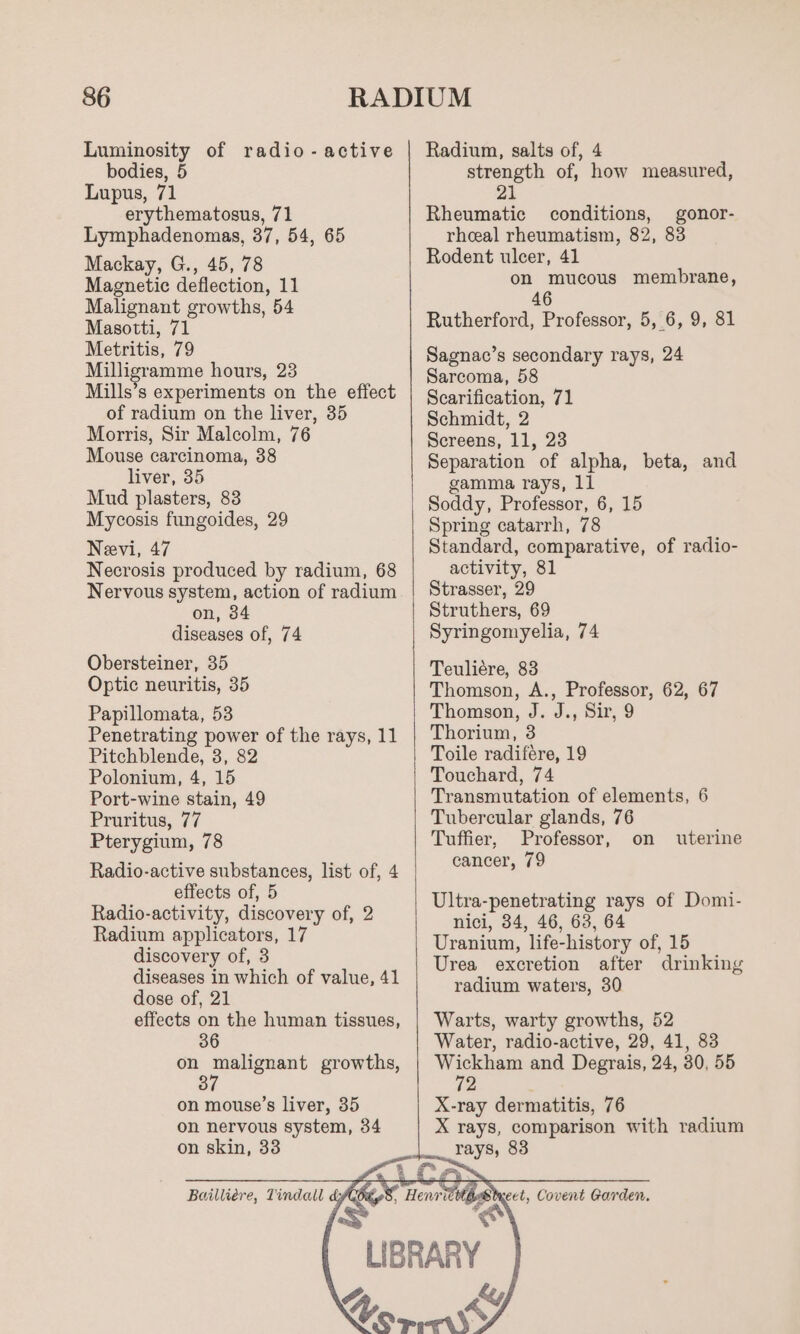 Luminosity of radio -active bodies, 5 Lupus, 71 erythematosus, 71 Lymphadenomas, 37, 54, 65 Mackay, G., 45, 78 Magnetic deflection, 11 Malignant growths, 54 Masotti, 71 Metritis, 79 Milligramme hours, 23 Mills’s experiments on the effect of radium on the liver, 35 Morris, Sir Malcolm, 76 Mouse carcinoma, 38 liver, 35 Mud plasters, 83 Mycosis fungoides, 29 Neevi, 47 Necrosis produced by radium, 68 Nervous system, action of radium on, 34 diseases of, 74 Obersteiner, 35 Optic neuritis, 35 Papillomata, 53 Penetrating power of the rays, 11 Pitchblende, 3, 82 Polonium, 4, 15 Port-wine stain, 49 Pruritus, 77 Pterygium, 78 Radio-active substances, list of, 4 effects of, 5 Radio-activity, discovery of, 2 Radium applicators, 17 discovery of, 3 diseases in which of value, 41 dose of, 21 effects on the human tissues, on malignant growths, 3 on mouse’s liver, 35 on nervous system, 34 on skin, 33 Radium, salts of, 4 strength of, how measured, 21 Rheumatic conditions, gonor- rheal rheumatism, 82, 83 Rodent ulcer, 41 on mucous membrane, 46 Rutherford, Professor, 5, 6, 9, 81 Sagnac’s secondary rays, 24 Sarcoma, 58 Scarification, 71 Schmidt, 2 Screens, 11, 23 Separation of alpha, beta, and gamma rays, 11 Soddy, Professor, 6, 15 Spring catarrh, 78 Standard, comparative, of radio- activity, 81 Strasser, 29 Struthers, 69 Syringomyelia, 74 Teuliére, 83 Thomson, A., Professor, 62, 67 Thomson, J. J., Sir, 9 Thorium, 3 Toile radifére, 19 Touchard, 74 Transmutation of elements, 6 Tubercular glands, 76 Tuffier, Professor, on cancer, 79 uterine Ultra-penetrating rays of Domi- nici, 34, 46, 63, 64 Uranium, life-history of, 15 Urea excretion after drinking radium waters, 30 Warts, warty growths, 52 Water, radio-active, 29, 41, 83 en and Degrais, 24, 30, 55 2 X-ray dermatitis, 76 X rays, comparison with radium rays, 83 Stxcet, Covent Garden.