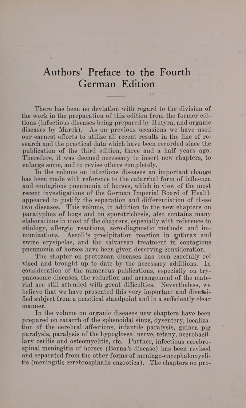 Authors’ Preface to the Fourth German Edition There has been no deviation with regard to the division of the work in the preparation of this edition from the former edi- tions (infectious diseases being prepared by Hutyra, and organic diseases by Marek). As on previous occasions we have used our earnest efforts to utilize all recent results in the line of re- search and the practical data which have been recorded since the publication of the third edition, three and a half years ago. Therefore, it was deemed necessary to insert new chapters, to enlarge some, and to revise others completely. In the volume on infectious diseases an important change has been made with reference to the catarrhal form of influenza and contagious pneumonia of horses, which in view of the most recent investigations of the German Imperial Board of Health appeared to justify the separation and differentiation of these two diseases. This volume, in addition to the new chapters on paratyphus of hogs and on sporotrichosis, also contains many elaborations in most of the chapters, especially with reference to etiology, allergic reactions, sero-diagnostic methods and im- munizations. Ascoli’s precipitation reaction in qnthrax and swine erysipelas, and the salvarsan treatment in contagious pneumonia of horses have been given deserving consideration. The chapter on protozoan diseases has been carefully re- vised and brought up to date by the necessary additions. In consideration of the numerous publications, especially on try- panosome diseases, the reduction and arrangement of the mate- rial are still attended with great difficulties. Nevertheless, we believe that we have presented this very important and diveasi- fied subject from a practical standpoint and in a sufficiently clear manner. In the volume on organic diseases new chapters have been prepared on catarrh of the sphenoidal sinus, dysentery, localiza- tion of the cerebral affections, infantile paralysis, guinea pig paralysis, paralysis of the hypoglossal nerve, tetany, necrobacil- lary ostitis and osteomyelitis, ete. Further, infectious cerebro- spinal meningitis of horses (Borna’s disease) has been revised and separated from the other forms of meningo-encephalomyeli- tis (meningitis cerebrospinalis enzootica). The chapters on pro-