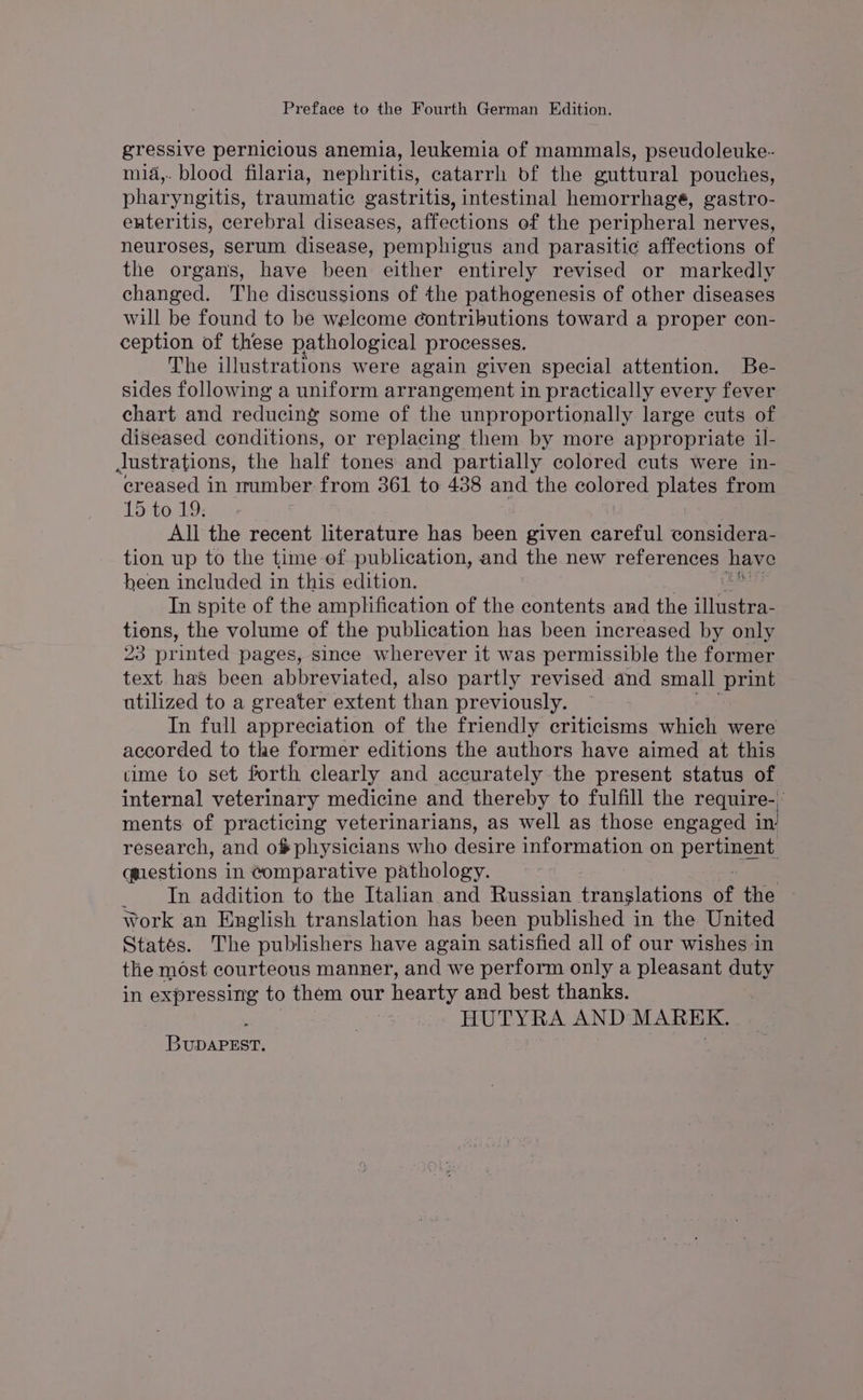 Preface to the Fourth German Edition. gressive pernicious anemia, leukemia of mammals, pseudoleuke- mia,. blood filaria, nephritis, catarrh bf the guttural pouches, pharyngitis, traumatic gastritis, intestinal hemorrhage, gastro- enteritis, cerebral diseases, affections of the peripheral nerves, neuroses, serum disease, pemphigus and parasitic affections of the organs, have been either entirely revised or markedly changed. The discussions of the pathogenesis of other diseases will be found to be welcome contributions toward a proper con- ception of these pathological processes. The illustrations were again given special attention. Be- sides following a uniform arrangement in practically every fever chart and rediveins some of the unproportionally large cuts of diseased conditions, or replacing them by more appropriate il- Justrations, the half tones and partially colored cuts were in- creased in number from 361 to 438 and the colored plates from 15 to 19. All the recent literature has been given careful considera- tion up to the time of publication, and ae new references have heen included in this edition. In spite of the amplification of the contents and the illustra- tions, the volume of the publication has been increased by only I IN “inted pages, since wherever it was permissible the former text has been abbreviated, also partly revised and small ‘print utilized to a greater extent than previously. In full appreciation of the friendly criticisms which were accorded to the former editions the authors have aimed at this time to set forth clearly and accurately the present status of internal veterinary medicine and thereby to fulfill the require- ments of practicing veterinarians, as well as those engaged in research, and o#physicians who desire information on pera questions in Comparative pathology. _ In addition to the Italian and Russian translations of the work an English translation has been published in the United States. The publishers have again satisfied all of our wishes in the most courteous manner, and we perform only a pleasant duty in expressing to them our hearty and best thanks. | HUTYRA AND MAREK. Bunareer,