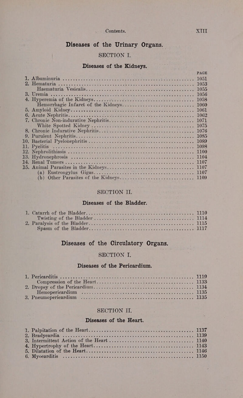 Diseases of the Urinary Organs. SECTION TI. Diseases of the Kidneys. PAGE CA OMAIUTIO ws S% ose bie’ a 4a es 8 Le Maret ere GRAS hn LE 1051 Peet GES UUUE IOS ais x 8.04% 9,5 eS A Pe ee PO ee ce RT EAE AT aS 1053 STROMATA V CSICALISS 55 5 pint oy Ga ile ek ale on ee ee NE od 1055 REM ORIN wate vhs. 2 Ge bw Cieirea/s SRE Ce RMR TES Ra. MS RR Sys 1056 4. Hyperemia of the Kidneys. PE Fe er Si i cee Or ae ee 1058 Hemorrhagic Infarct of Bg Kidneys DED eta ht META idk 126 2 1060 5. Amyloid Kidney..... Tee WED ky tune are Ray Cats at etls Guys sk bs 1061 ULE P NEPAL ICIS. 5.5 ove <5) bat Ce eee a RE. Pel oe Ske kek 1062 7. Chronie Non-indurative Nephritis..... VaR ehh A Soto ach cE Sars wikce's 1071 Wrehite- spotted. Kidney, sara smite oo. ae ein od BOM Ser Meeks, cokes 1075 Beet oromios ndurative jNWepiritis 7:20 ses ost As betin dre ig eyed ote dae tm + eles 1076 emer EMD a NEDNTIVIC. cist isa SW sine SH pr Os Bis Bo Adee end aie be 1085 Bur Beeterial-Pveloneplhritis scsi... 4 +5 Heaton Wo SARIS 00 ye SHURE ID Sade sO we 1089 PEC TLR corks winters POR < ee Re RV Peliies a+ Salhi He ett-e4 1098 MIC RC MUICNIAGS< fiat ice Ae. cee, WR OTS ow Bale cocks Side Lele d Pac alele 1100 EES TP OUGROUNT ORIG. (coy hrs). aan ARiha ates Goa oe ins She oe ate ore Odes phe 1104 MIRE EL PEC UHIQIS ort vg Sy aca ct: bik aoa ae Vor vane tru, syd ele Dace ee eam ach Spel 1107 pera Tal Fr Grasites IM: Te KWAdUCYS cn > siden 0.c.c 040 +0 opie oinis wovineas ede oe yes 1107 See MIStPOM MUS ttieas aaa cccihe. ore take sh ie cee ¢ cess ade Ss a tonne 1107 (b) Other Parasites of the Wee ea as. Sans hc sects ets Wai oe be a 1109 SECTION ILI. Diseases of the Bladder. meacatarrim oF the Bladdéf ss vas. e083 ae tnns Oe ee tS eGR Pea tA ek 1110 Pwastine ol, the. Bladderaccy cisco oe nats cereus pees Vp eek aee ene 1114 PER EAU GIs. Ol Te DAU Cl es fae ra lain Ot hep se Le Me nr Sia win saws Ces 1115 SipesEOL ACO IRer oa tins rece 1 aay Wns tia, 4S has Sha tdhais ete ae shee 1117 Diseases of the Circulatory Organs. SECTION I. Diseases of the Pericardium. PUT NORVCILIS. et ahectiron S vounne ar ear ee tes cade ete cE td PRES Gin ate es 1119 mompression Of the Teathis ee tc coca 8 dtesd ges Best vhegaye ¢ 4 a Gas Se ice, 8 1133) Pembirouey. Ol-tHe.F CriCaranint. 6.0 =). aes aap Gist iat artes Pt Soo Siete w dees SS 1134 TTeMIODErICAL UE he gait Mek ea en Dates sehee ei Piete my Cloke dalticales 1135 BrP DeUTAC PEPICALC UTA? earns Ga wie xe i eloeiadotona F laeWe baie eciiee Give: em mls eee 1135 SECTION II. Diseases of the Heart. fe Palpitation: of thes Hearts a: 7... deccatiigs ele cme siecias teetaie arinem rs oaks 1137 ESV DOV CATCIAL wiiix i eteisinctile Rie cs ole able Sure ene ec edlake seis suageete # kale 98 1139 ee intermittent paetior .olcthe+Heartice ii... ste, fava Suicisie ms kee oes 1140 elt ypertropny ofthe Heartccc. ct wie) verclde aisles « Vie en tater ny 1143 Ow buatation of the: Hearts: 244% chau si ass ets ere alee wie bees eke ete 1146 GL VOCATOIIS Ma 'y sete cordate Wk anehe 25s caaranar sisi,» weet sl aise Senne ee ee ee a 1150