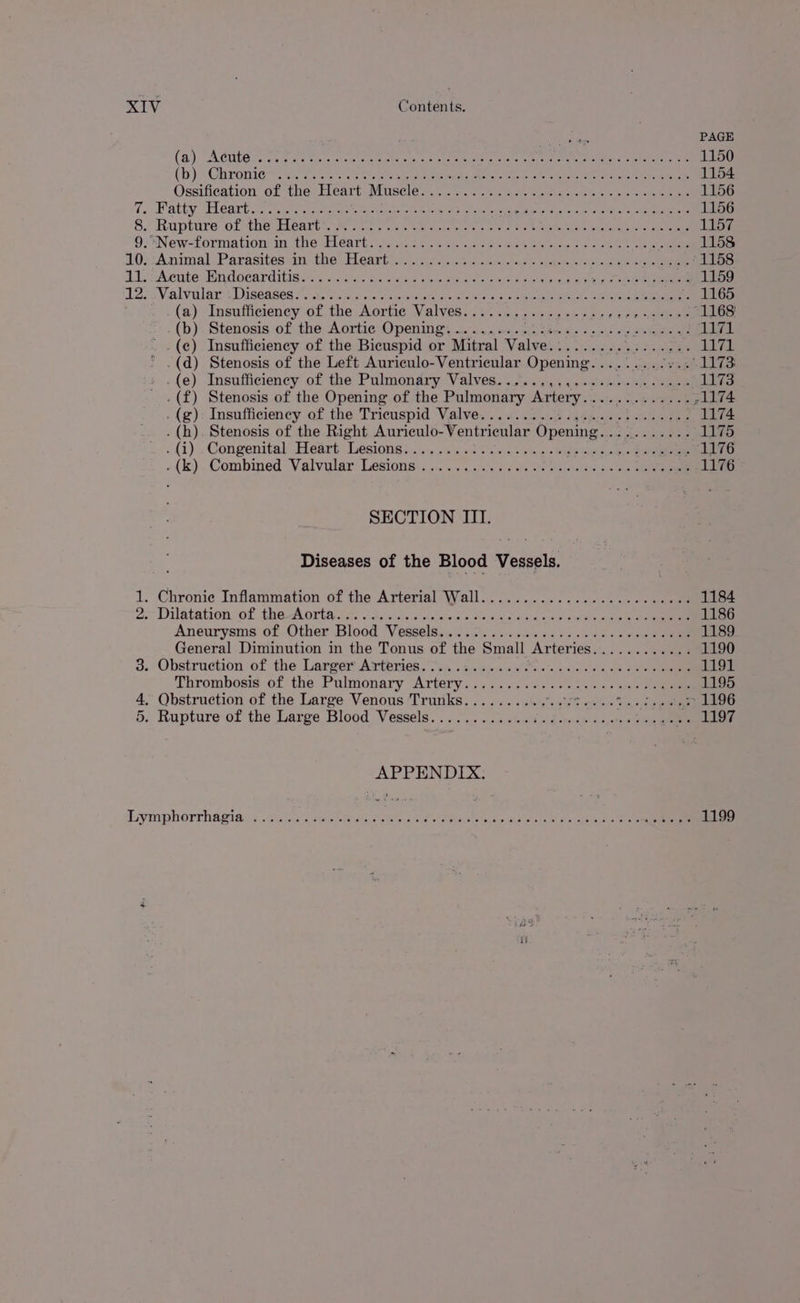 ey ast PAGE (9). A CULG toe eat tn: rae ok came ass ote eiee teen naees PR Ne Ge is whedeteec ee 1150 (bh) Chranitest eS ho aes parece ahs eet ee ter eng ee 1154 Ossifieation of the: Lieart Minscle sn. se 2 arate © 2 ines oe eres 1156 7. Patty “Eleart ic sete ceteris cles topes wi eieig Ab a tata lela tneeeictoe kre eta aaa 1156 8.) Rupture ofthe SAeart 7. We scat acc wae oa ces ea: aeiha, Shuts ace yore an 1157 9: New=formation: im tne RLGAart. secs: we th oie oe cepa lc eau ge hee 1158 2O02:Animal. Parasites in: they bLearbinrt. ier sisiscisececsderos fh needa evel cee eee 1158 ii Acute Mndocarditises os. s ta 5 eae ca SS ok ae ie brie oe 1159 12); Valvular: Diseases Fs. v fabs reagan sens co Ree ‘maGo (a) Insufficiency of the Aortic Valves................. eee rs - 1168) (b): Stenosis of the, Aortie:O penitics 5. eee ed nae hes ett ee eee AL . .(¢) Insufficiency of the Bicuspid or Mitral Valve. besten Perit is. yaa * -(d) Stenosis of the Left Auriculo-Ventricular Opening............' 1173 i .(e) Insufficiency of the Pulmonary Valves. ......,.....22-e-ee eee 1173 .(f) Stenosis of the Opening of the Pulmonary Artery............. 71174 . (g): Insufficiency of the Tricuspid Valve. ... 2.5.05 cesses sd eeeeree 1174 . (h). Stenosis of the Right Auriculo- Ventricular Opening. se ighcs Since ee “1175 . (i) » Congenital” Heart Lesions 5... 6254300 b vst oman ep ee 1176 o{k).. Combined Valvular: Lesions. ye. s5..0:<)s gssda ate ieee leis aon ee 1176 SECTION III. Diseases of the Blood Vessels. 1. Chronie Inflammation of the Arterial Wall..............-..cceseees 1184 2.7 Drlapattonsor., Sae.8 OFba. cae pa thelvig ohctaly cox Oa 0 a sek die Lale alee ace ae 1186 Aneurysms of..Other Blood Vesseleya:. i 2. sissas oe lps cbs oon eee 1189 General Diminution in the Tonus of the Small Arteries I 1190 3.: Obstruction of the. Larger Artemies. tin ;d.gke okt. Jus 0 ea oe eee 1191 Thrombosis of the Pulmonary Artery... ...0. 4.30.4. +4; «4-0 1195 4, Obstruction of the Large Venous Trunks.......... “aIfT npien va,0 0a 5. Rupture of the Large Blood Vessels............ da goviin’ ate ators odie ae 1197 APPENDIX.
