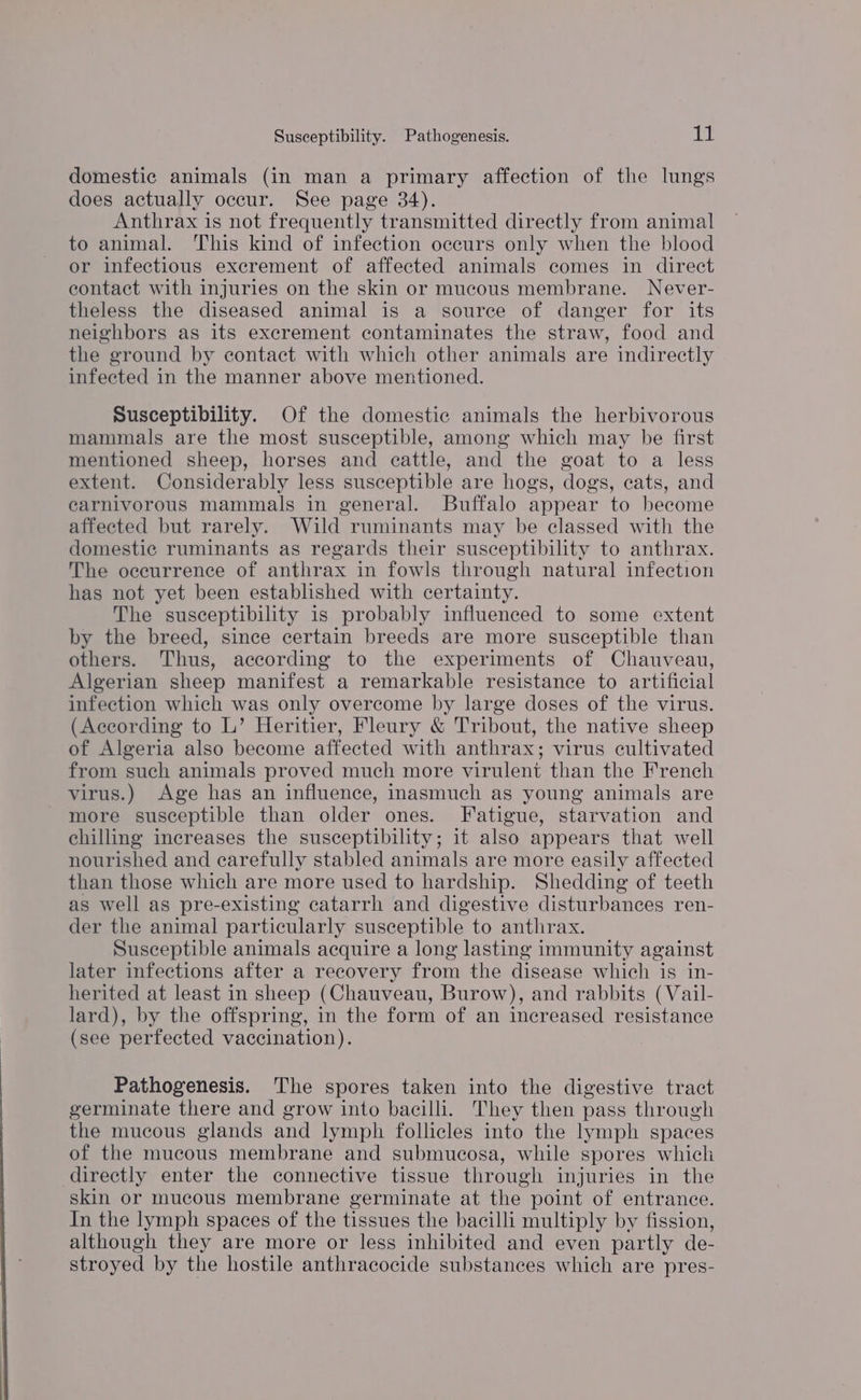 Susceptibility. Pathogenesis. lid domestic animals (in man a primary affection of the lungs does actually occur. See page 34). Anthrax is not frequently transmitted directly from animal to animal. his kind of infection occurs only when the blood or infectious excrement of affected animals comes in direct contact with injuries on the skin or mucous membrane. Never- theless the diseased animal is a source of danger for its neighbors as its excrement contaminates the straw, food and the ground by contact with which other animals are indirectly infected in the manner above mentioned. Susceptibility. Of the domestic animals the herbivorous mammals are the most susceptible, among which may be first mentioned sheep, horses and cattle, and the goat to a less extent. Considerably less susceptible are hogs, dogs, cats, and carnivorous mammals in general. Buffalo appear to become affected but rarely. Wild ruminants may be classed with the domestic ruminants as regards their susceptibility to anthrax. The occurrence of anthrax in fowls through natural infection has not yet been established with certainty. The susceptibility is probably influenced to some extent by the breed, since certain breeds are more susceptible than others. Thus, according to the experiments of Chauveau, Algerian sheep manifest a remarkable resistance to artificial infection which was only overcome by large doses of the virus. (According to L’ Heritier, Fleury &amp; Tribout, the native sheep of Algeria also become affected with anthrax; virus cultivated from such animals proved much more virulent than the French virus.) Age has an influence, inasmuch as young animals are more susceptible than older ones. Fatigue, starvation and chilling increases the susceptibility; it also appears that well nourished and carefully stabled animals are more easily affected than those which are more used to hardship. Shedding of teeth as well as pre-existing catarrh and digestive disturbances ren- der the animal particularly susceptible to anthrax. Susceptible animals acquire a long lasting immunity against later infections after a recovery from the disease which is in- herited at least in sheep (Chauveau, Burow), and rabbits (Vail- lard), by the offspring, in the form of an increased resistance (see perfected vaccination). Pathogenesis. The spores taken into the digestive tract germinate there and grow into bacilli. They then pass through the mucous glands and lymph follicles into the lymph spaces of the mucous membrane and submucosa, while spores which directly enter the connective tissue through injuries in the skin or mucous membrane germinate at the point of entrance. In the lymph spaces of the tissues the bacilli multiply by fission, although they are more or less inhibited and even partly de- stroyed by the hostile anthracocide substances which are pres-