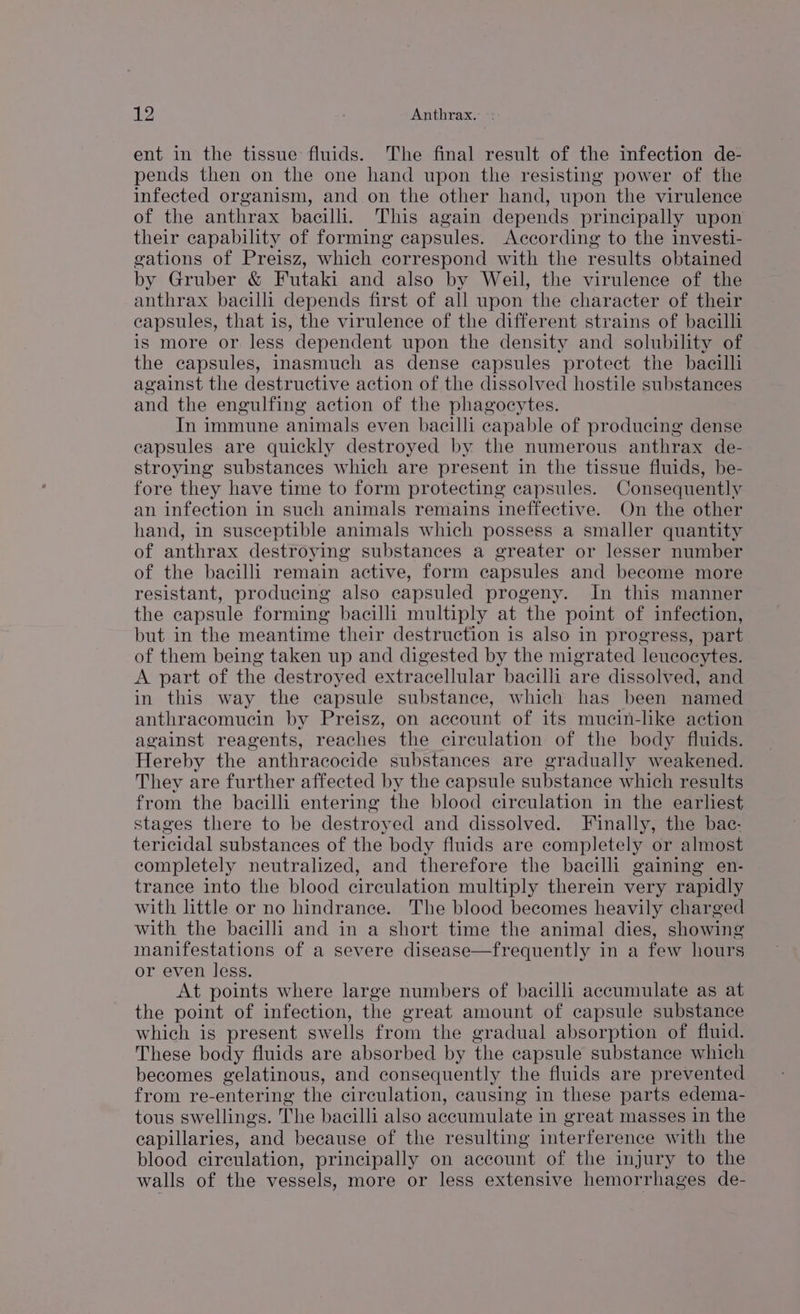 ent in the tissue fluids. The final result of the infection de- pends then on the one hand upon the resisting power of the infected organism, and on the other hand, upon the virulence of the anthrax bacilli. This again depends principally upon their capability of forming capsules. According to the investi- gations of Preisz, which correspond with the results obtained by Gruber & Futaki and also by Weil, the virulence of the anthrax bacilli depends first of all upon the character of their capsules, that is, the virulence of the different strains of bacilli is more or less dependent upon the density and solubility of the capsules, inasmuch as dense capsules protect the bacilli against the destructive action of the dissolved hostile substances and the engulfing action of the phagocytes. In immune animals even bacilli capable of producing dense eapsules are quickly destroyed by the numerous anthrax de- stroying substances which are present in the tissue fluids, be- fore they have time to form protecting capsules. Consequently an infection in such animals remains ineffective. On the other hand, in susceptible animals which possess a smaller quantity of anthrax destroying substances a greater or lesser number of the bacilli remain active, form capsules and become more resistant, producing also capsuled progeny. In this manner the capsule forming bacilli multiply at the point of infection, but in the meantime their destruction is also in progress, part of them being taken up and digested by the migrated leucocytes. A part of the destroyed extracellular bacilli are dissolved, and in this way the capsule substance, which has been named anthracomucin by Preisz, on account of its mucin-like action against reagents, reaches the cireulation of the body fluids. Hereby the anthracocide substances are gradually weakened. They are further affected by the capsule substance which results from the bacilli entering the blood circulation in the earliest stages there to be destroyed and dissolved. Finally, the bac- tericidal substances of the body fluids are completely or almost completely neutralized, and therefore the bacilli gaining en- trance into the blood circulation multiply therein very rapidly with little or no hindrance. The blood becomes heavily charged with the bacilli and in a short time the animal dies, showing inanifestations of a severe disease—frequently in a few hours or even less. At points where large numbers of bacilli accumulate as at the point of infection, the great amount of capsule substance which is present swells from the gradual absorption of fluid. These body fluids are absorbed by the capsule substance which becomes gelatinous, and consequently the fluids are prevented from re-entering the circulation, causing in these parts edema- tous swellings. The bacilli also accumulate in great masses in the capillaries, and because of the resulting interference with the blood circulation, principally on account of the injury to the walls of the vessels, more or less extensive hemorrhages de-