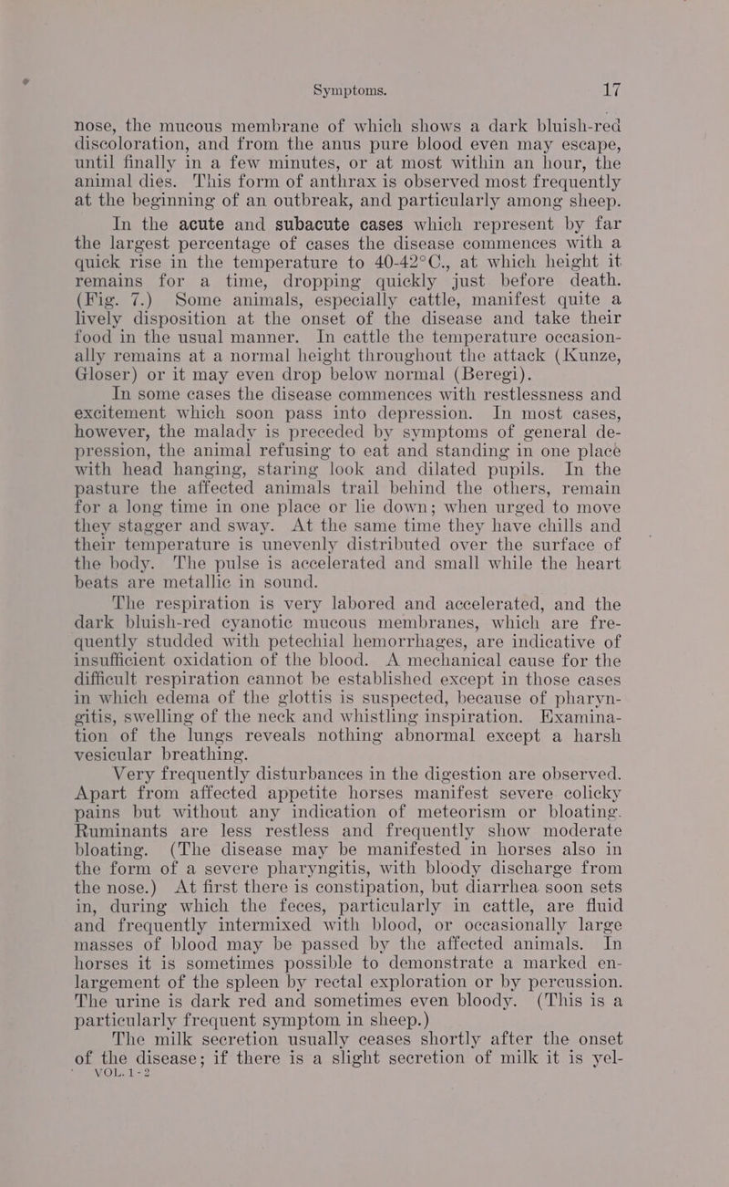 Law Symptoms. iy nose, the mucous membrane of which shows a dark bluish-rea discoloration, and from the anus pure blood even may escape, until finally in a few minutes, or at most within an hour, the animal dies. This form of anthrax is observed most frequently at the beginning of an outbreak, and particularly among sheep. In the acute and subacute cases which represent by far the largest percentage of cases the disease commences with a quick rise in the temperature to 40-42°C., at which height it remains for a time, dropping quickly just before death. (Fig. 7.) Some animals, especially cattle, manifest quite a lively disposition at the onset of the disease and take their food in the usual manner. In cattle the temperature occasion- ally remains at a normal height throughout the attack (Kunze, Gloser) or it may even drop below normal (Beregi). In some cases the disease commences with restlessness and excitement which soon pass into depression. In most eases, however, the malady is preceded by symptoms of general de- pression, the animal refusing to eat and standing in one place with head hanging, staring look and dilated pupils. In the pasture the affected animals trail behind the others, remain for a long time in one place or lie down; when urged to move they stagger and sway. At the same time they have chills and their temperature is unevenly distributed over the surface of the body. The pulse is accelerated and small while the heart beats are metallic in sound. The respiration is very labored and accelerated, and the dark bluish-red cyanotic mucous membranes, which are fre- quently studded with petechial hemorrhages, are indicative of insufficient oxidation of the blood. A mechanical cause for the difficult respiration cannot be established except in those cases in which edema of the glottis is suspected, because of pharyn- gitis, swelling of the neck and whistling inspiration. Examina- tion of the lungs reveals nothing abnormal except a harsh vesicular breathing. Very frequently disturbances in the digestion are observed. Apart from affected appetite horses manifest severe colicky pains but without any indication of meteorism or bloating. Ruminants are less restless and frequently show moderate bloating. (The disease may be manifested in horses also in the form of a severe pharyngitis, with bloody discharge from the nose.) At first there is constipation, but diarrhea soon sets in, during which the feces, particularly in cattle, are fluid and frequently intermixed with blood, or occasionally large masses of blood may be passed by the affected animals. In horses it is sometimes possible to demonstrate a marked en- largement of the spleen by rectal exploration or by percussion. The urine is dark red and sometimes even bloody. (This is a particularly frequent symptom in sheep.) The milk secretion usually ceases shortly after the onset of the disease; if there is a slight secretion of milk it is yel- WOOL 22