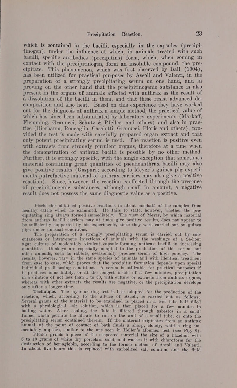 which is contained in the bacilli, especially in the capsules (precipi- tinogen), under the influence of which, in animals treated with such bacilli, specific antibodies (precipitins) form, which, when coming in contact with the precipitinogen, form an insoluble compound, the pre- cipitate. This phenomenon, which was first observed by Bail (1904), has been utilized for practical purposes by Ascoli and Valenti, in the preparation of a strongly precipitating serum on one hand, and in proving on the other hand that the precipitinogenic substance is also present in the organs of animals affected with anthrax as the result of a dissolution of the bacilli in them, and that these resist advanced de- composition and also heat. Based on this experience they have worked out for the diagnosis of anthrax a simple method, the practical value of which has since been substantiated by laboratory experiments (Markoff, Flemming, Granucci, Schutz &amp; Pfeiler, and others) and also in prac- tice (Bierbaum, Roncaglio, Casalotti, Granucci, Floris and others), pro- vided the test is made with carefully prepared organ extract and that only potent precipitating serum is used. The reaction is positive even with extracts from strongly purulent organs, therefore at a time when the demonstration of anthrax bacilli is possible by no other method. Further, it is strongly specific, with the single exception that sometimes material containing great quantities of pseudoanthrax bacilli may also give positive results (Gaspari; according to Meyer’s guinea pig experi- ments putrefactive material of anthrax carriers may also give a positive reaction). Since, however, the reaction is effected through the presence of precipitinogenic substances, although small in amount, a negative result does not possess the same diagnostic value as a positive. Fischoeder obtained positive reactions in about one-half of the samples from healthy cattle which he examined. He fails to state, however, whether the pre- cipitating ring always formed immediately. The view of Meyer, by which material from anthrax bacilli carriers may at times give positive results, does not appear to be sufficiently supported by his experiments, since they were carried out on guinea pigs under unusual conditions. The preparation of a strongly precipitating serum is carried out by sub- cutaneous or intravenous injections of animals with the washings of a 24-hour agar culture of moderately virulent capsule-forming anthrax bacilli in increasing quantities. Donkeys are especially adapted to the production of this serum, but other animals, such as rabbits, occasionally produce serum of high potency. The results, however, vary in the same species of animals and with identical treatment from case to case, which proves that the precipitin formation depends upon special individual predisposing conditions. A serum is utilizable for practical purposes if it produces immediately, or at the longest inside of a few minutes, precipitation in a dilution of not less than 1 to 50, with culture or extracts from anthrax organs, whereas with other extracts the results are negative, or the precipitation develops only after a longer time. Technique. The layer or ring test is best adapted for the production of the reaction, which, according to the advice of Ascoli, is carried out as follows: Several grams of the material to be examined is placed in a test tube half filled with a physiological salt solution, which is then placed for a few minutes in boiling water. After cooling, the fluid is filtered through asbestos in a small funnel which permits the filtrate to run on the wall of a small tube, or onto the precipitating serum contained therein. If the material originates from an anthrax animal, at the point of contact of both fluids a sharp, cloudy, whitish ring im- mediately appears, similar to the one seen in Heller’s albumen test (see Fig. 8). Pfeiler grinds a piece of the suspected material the size of a hazelnut with 5 to 10 grams of white dry porcelain sand, and washes it with chloroform for the destruction of hemoglobin, according to the former method of Ascoli and Valenti. In about five hours this is replaced with carbolized salt solution, and the fluid