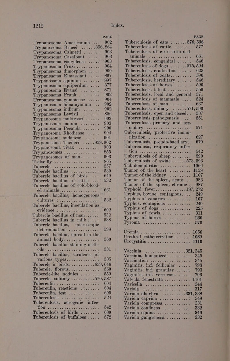 Trypanosoma Americanum ... 902 Trypanosoma Brucei ...... 856, 864 Trypanosoma Calmetti ....... 903 Trypanosoma Cazalboui ..... 903 Trypanosoma congolense ..... 903 Trypanosoma Cruzi.......... 904. Trypanosoma dimorphon ..... 900 Trypanosoma Elmassiani ..... 897 Trypanosoma equinum ....... 897 Trypanosoma equiperdum .... 877 Trypanosoma Evansi ........ 871 Trypanosoma Frank ......... 902 Trypanosoma gambiense ..... 904 Trypanosoma himalayanum .. 902 Trypanosoma indicum ....... 902 Trypanosoma Lewisii ........ 856 Trypanosoma muktesari ...... 902 Trypanosoma nanum ........ 903 Trypanosoma Pecauda ....... 900 Trypanosoma Rhodiense ..... 904 Trypanosoma sudanese ...... 901 Trypanosoma Theileri ..... 838, 902 Trypanosoma vivax ......... 903 Trypanosomes... ..5. ue. esse 855 Trypanosomes of man........ 903 eisai ye aoe wists ede bone yeti: 865 ENIDEL CIO So..¢.c eee bakes Me eee DOT Tuberele bacillus ....... ..0.- 530 Tubercle bacillus of birds .... 640 Tubercle bacillus of cattle ... 532 Tubercle bacillus of cold-blood-~ Gear AIS Samer Sia aN 4 wears 661 Tubercle bacillus, homogeneous — CLMMTES UR vis siece sieis » Lag ete 532 Tubercle bacillus, wreeulation: aS... OVILENCO IX. ass wie ae kN oer 602 Tubercle bacillus of man.:.... 532 Tuberele bacillus in milk..... 538 Tubercle bacillus, microscopic determination ..i...2.%.264 598 Tubercle bacillus, spread in the animal (bodys. 5. S264 eww o 560 Tubercle bacillus staining meth- O09 .:t Aiea Ueeee rakes Actor 531 Tubercle bacillus, virulence of VATIONS h¥ ederim soles ch 6 ls. 535 Tuberele*in DIrdsis <5 i.s +s. 639, 646 Tuberele, fibrous............. 560 Tuberele-like nodules......... 559 Tubercle, solitary .......... 570, 587 | Taberculin 520 0% #.3.2 sex aes 604 — Tubereulin, reactions .:...... 604 Tubereulin, test: . 24... .9 ei 605 Suberenlosis sis. sss sigs te ive ©6824 Tuberculosis, aerogenie infec- HONK ona za were etnies 542 Tuberculosis of birds ........ 639 Tuberculosis of buffaloes ..... 572 Tuberculosis of cats ....... 576, 596 Tuberculosis of eattle ....... 577 Tubereulosis of cold-blooded animales sewer pee, Ae 661 Tuberculosis, congenital ...... 546 Tuberculosis of dogs........ 575, 594 Tuberculosis, eradication ..... 623 Tuberculosis of goats......... 590 Tuberculosis, hereditary ...... 546 Tuberculosis: of horses ....... 590 Tuberculosis, latent .........; 5509 Tuberculosis, local and general 571 Tuberculosis of mammals .... 524 Tuberculosis of man ......... 637 Tuberculosis, miliary ...... 571, 590 Tuberculosis, open and closed.. 537 Tuberculosis: pathogenesis .... 551 Tuberculosis primary and sec- OMG Y's sou ciowen ae crg tem) Me ov1 Tuberculosis, protective immu- ITZAMONY ..dnitke ges Oe 627 Tuberculosis, respiratory infec- RPO 20h bac ee ee, see 542 Tuberculosis of sheep ........ 590 Tuberculosis of swine ...... 573, 593 UTubulonephritis.». J.s7<2 3. yetoee 1066 © umor. ot the-beart. >... 2a 1158 Tumor of the kidney ......... 1107 Tumor of the spleen, acute .. 983 Tumor of the spleen, chronic . 987 Typhoid fever...... Me eae 187, 272 Typhus, bovine, contagious.... 249 Typhus of canaries: . 5... 035 107 Typhus, contagious .......0.% 249 Typhus of .d0gs:,, ase aan 225 Typhus: of! fowls 22 ev eae 311 Typhus of horses ........... 230 TYTOMGS Gis.c sie es kid. ee eee 570 LPOG, -j dh isocases oe ee aes 1056 Urethral catheterization....... 1089 POCyatitis G a. g.csicie sta eee 1110 WACCUMID: soe oe lata eee 321, 345 Vaccinia, humanized ......... 345 Vaecination 2.0.1 22aey ae eee 345 Vaginitis, inf. follicular ..... 793 Vaginitis, inf. granular ...... 793 Vaginitis, inf. verrucous ..... 793 Valvula fenestrata ........... 1161 Varicella oats ae) ae 344 Vatiols, “lace ce snare: otic cet eens 317 Variola-abortiva -o?-¢.. ean 331, 338 Warrola \Caprinae.. «224 mee - 348 Variola compressa ........... 331 Variola confluens ........... 332 Variola: equities... gaa eaite 346 Variola gangrenosa .......... 332