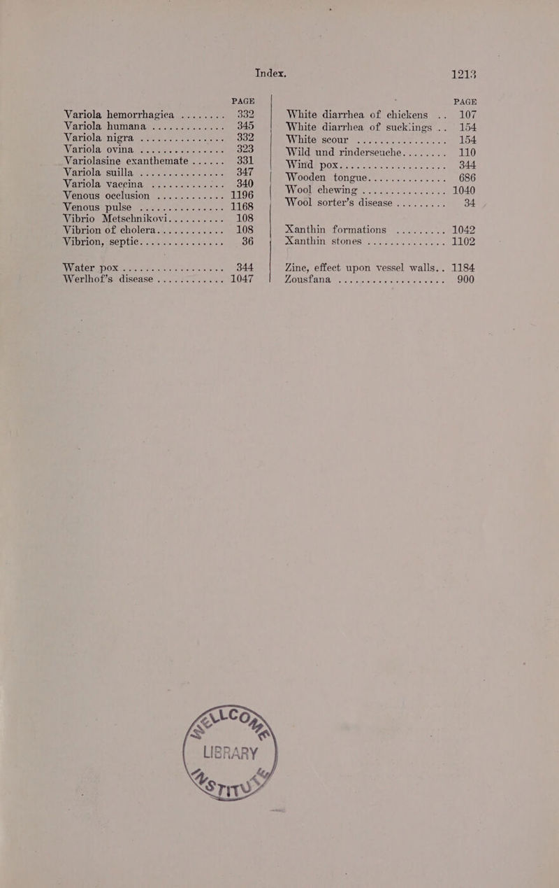 Index. PAGE Variola hemorrhagica ........ 332 White diarrhea of chickens Wanri0lashumanameye. cos scsi: 345 White diarrhea of suckiings . Variola nigra 2000000... Be ee wiiicctuc nee Variola ovina .........+++++. 323 Wild und rinderseuche........ Variolasine exanthemate...... Sou Wind pox......... Varolarsuillawmnne as. &lt;jnecaelcets A mate erped og ee me TS ; : WWWGOe elie CONGUE Faccstons. os ou sats VieTIOlA (VACGING Lae ok anh egret. 340 : axe Woat chewin@ i yic.7 css ey. Venous occlusion ............ 1196 Wool fe di Wenousspmise fev. Pid eet. 1168 ool sorter's disease ......... Vibrio Metschnikovi.......... 108 Winrion of cholera ...5.6¢..05 55s 108 Xanthin formations ......... WeMPION SEPUICe. Rin vias ace eso 36 ALG EINOStONES ys acess os be chen VGN GEY SG Gf) Ce Ae 344 Zine, effect upon vessel walls. . Werlhoi’s- disease ...557. 0.58 6% 1047 MAGGS LATA, chet to and eg mite os tock” «