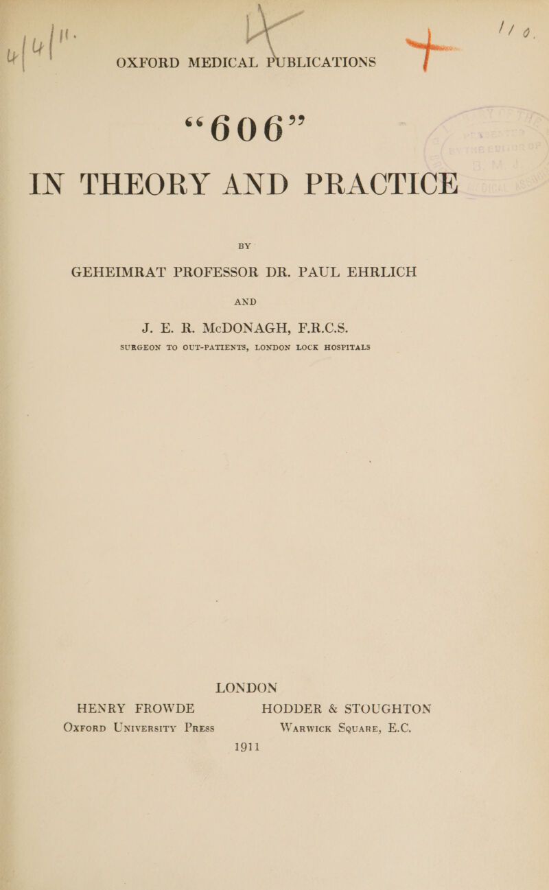 i. u{ 4  66 0 QO 6 39 BY GEHEIMRAT PROFESSOR DR. PAUL EHRLICH AND J. E. R. McDONAGH, F.R.C:S. SURGEON TO OUT-PATIENTS, LONDON LOCK HOSPITALS LONDON HENRY FROWDE HODDER &amp; STOUGHTON Oxrorp University Press Warwick Square, E.C. 1911 l/ 9.
