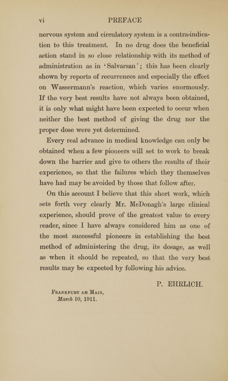 nervous system and circulatory system is a contra-indica- tion to this treatment. In no drug does the beneficial action stand in so close relationship with its method of administration as in ‘Salvarsan’; this has been clearly shown by reports of recurrences and especially the effect on Wassermann’s reaction, which varies enormously. If the very best results have not always been obtained, it is only what might have been expected to occur when neither the best method of giving the drug nor the proper dose were yet determined. Every real advance in medical knowledge can only be obtained when a few pioneers will set to work to break down the barrier and give to others the results of their experience, so that the failures which they themselves have had may be avoided by those that follow after. Qn this account I believe that this short work, which sets forth very clearly Mr. McDonagh’s large clinical experience, should prove of the greatest value to every reader, since [ have always considered him as one of the most successful pioneers in establishing the best method of administering the drug, its dosage, as well as when it should be repeated, so that the very best results may be expected by following his advice. P. EHRLICH. FRANKFuRT AM Marin, March 10, 1911.