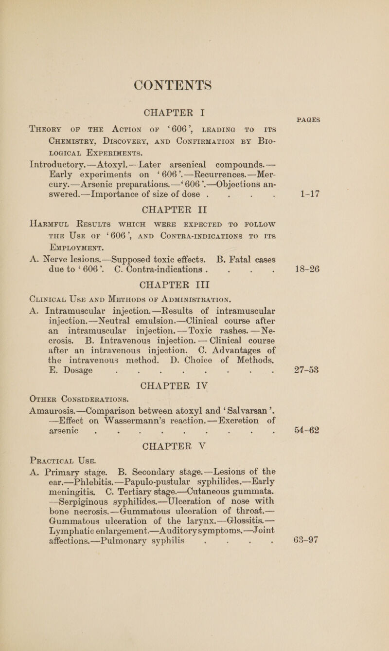 CONTENTS CHAPTER I THEORY oF THE AcTION oF ‘606’, LEADING TO ITS Cuemistry, Discovery, AND CoNFIRMATION By Bro- LOGICAL EXPERIMENTS. Introductory.—Atoxyl.—Later arsenical compounds.— Early experiments on ‘606 ’.—Recurrences.— Mer- eury.—Arsenic preparations.—‘ 606 ’.—Objections an- swered.—Importance of size of dose . : CHAPTER II HarmruL Resutts WHICH WERE EXPECTED TO FOLLOW THE Use or ‘606’, AND CONTRA-INDICATIONS TO ITS EMPLOYMENT. A. Nerve lesions.—Supposed toxic effects. B. Fatal cases due to ‘606’. C. Contra-indications . CHAPTER III CuintcaL Use anp Metnuops oF ADMINISTRATION. A. Intramuscular injection.—Results of intramuscular injection.—Neutral emulsion.—Clinical course after an intramuscular injection.— Toxic rashes. —Ne- crosis. B. Intravenous injection.— Clinical course after an intravenous injection. C. Advantages of the intravenous method. D. Choice of Methods. E. Dosage CHAPTER IV OTHER CONSIDERATIONS. Amaurosis.—Comparison between atoxyl and ‘Salvarsan ’. —KEffect on Wassermann’s reaction.—Exeretion of arsenic CHAPTER V PracticaL Uss. A. Primary stage. B. Secondary stage.—Lesions of the ear.—Phlebitis. —Papulo-pustular syphilides.—Early meningitis, C. Tertiary stage-—Cutaneous gummata. —Serpiginous syphilides.—Ulceration of nose with bone necrosis,—Gummatous ulceration of throat.— Gummatous ulceration of the larynx.—Glossitis.— Lymphatic enlargement.—A uditorysymptoms.—Joint affections,—Pulmonary syphilis ‘ PAGES 18-26 27-53 54-62
