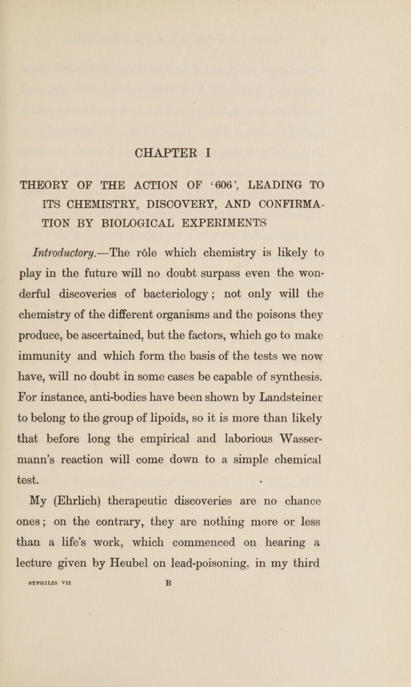 THEORY OF THE ACTION OF ‘606’, LEADING TO ITS CHEMISTRY, DISCOVERY, AND CONFIRMA- TION BY BIOLOGICAL EXPERIMENTS Introductory—The réle which chemistry is likely to play in the future will no doubt surpass even the won- derful discoveries of bacteriology; not only will the chemistry of the different organisms and the poisons they produce, be ascertained, but the factors, which go to make immunity and which form the basis of the tests we now have, will no doubt in some cases be capable of synthesis. For instance, anti-bodies have been shown by Landsteiner to belong to the group of lipoids, so it is more than likely that before long the empirical and laborious Wasser- mann’s reaction will come down to a simple chemical test. My (Ehrlich) therapeutic discoveries are no chance ones; on the contrary, they are nothing more or less than a life’s work, which commenced on hearing a lecture given by Heubel on lead-poisoning, in my third SYPHILIS VIL B