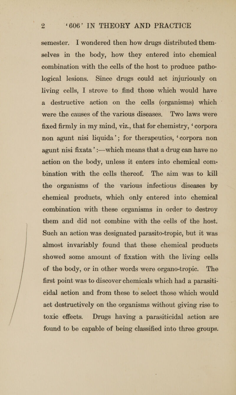 semester. I wondered then how drugs distributed them- selves in the body, how they entered into chemical combination with the cells of the host to produce patho- logical lesions. Since drugs could act injuriously on living cells, I strove to find those which would have a destructive action on the cells (organisms) which © were the causes of the various diseases. ‘Two laws were fixed firmly in my mind, viz., that for chemistry, ‘corpora non agunt nisi liquida’; for therapeutics, ‘corpora non agunt nisi fixata’:—which means that.a drug can have no action on the body, unless it enters into chemical com- bination with the cells thereof. The aim was to kill the organisms of the various infectious diseases by chemical products, which only entered into chemical combination with these organisms in order to destroy them and did not combine with the cells of the host. Such an action was designated parasito-tropic, but it was almost invariably found that these chemical products showed some amount of fixation with the living cells of the body, or in other words were organo-tropic. The first point was to discover chemicals which had a parasiti- cidal action and from these to select those which would act destructively on the organisms without giving rise to toxic effects. Drugs having a parasiticidal action are found to be capable of being classified into three groups.