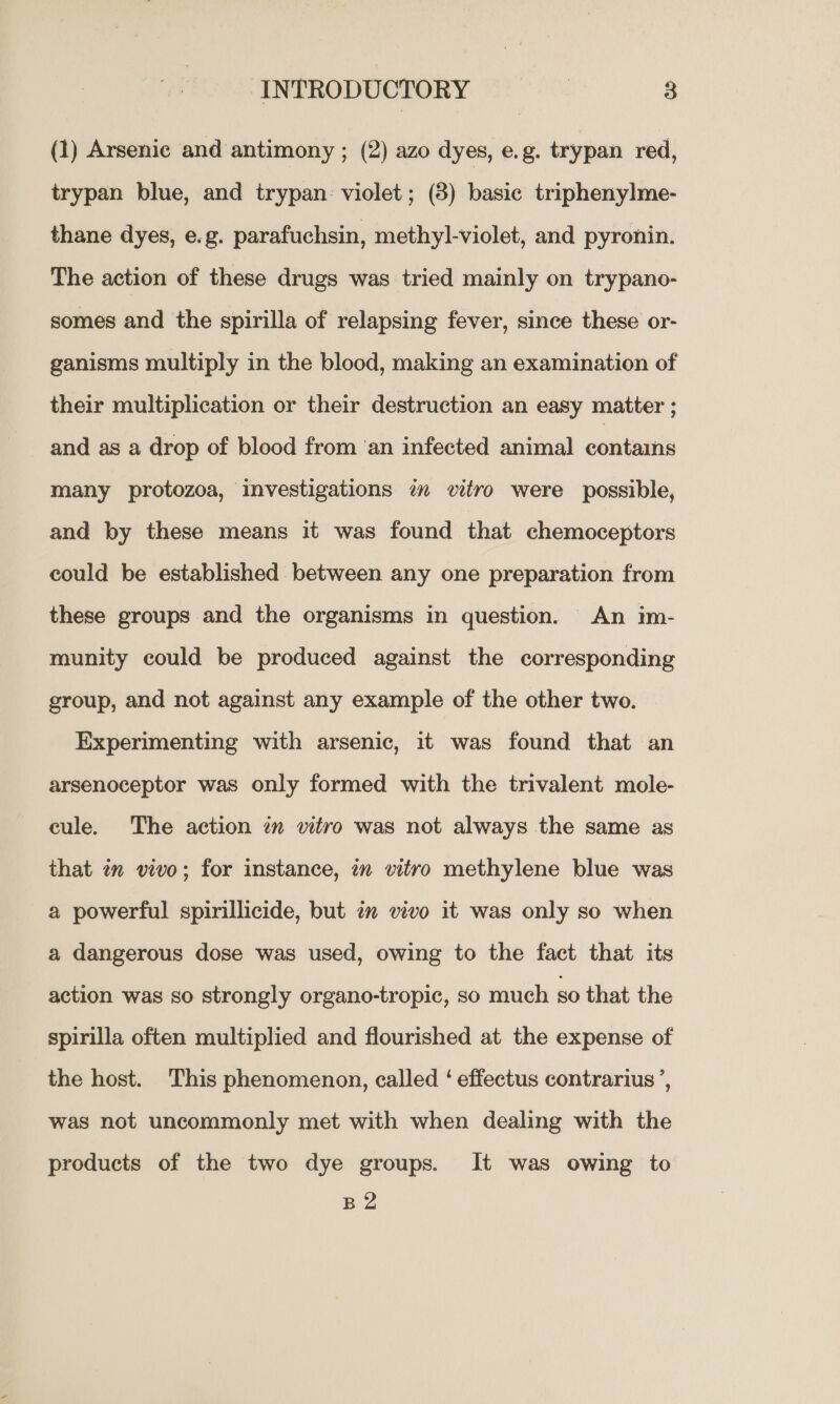 (1) Arsenic and antimony ; (2) azo dyes, e.g. trypan red, trypan blue, and trypan: violet; (8) basic triphenylme- thane dyes, e.g. parafuchsin, methyl-violet, and pyronin. The action of these drugs was tried mainly on trypano- somes and the spirilla of relapsing fever, since these or- ganisms multiply in the blood, making an examination of their multiplication or their destruction an easy matter ; and as a drop of blood from ‘an infected animal contains many protozoa, investigations am vitro were possible, and by these means it was found that chemoceptors could be established between any one preparation from these groups and the organisms in question. An im- munity could be produced against the corresponding group, and not against any example of the other two. Experimenting with arsenic, it was found that an arsenoceptor was only formed with the trivalent mole- cule. The action 2 vitro was not always the same as that in vivo; for instance, in vitro methylene blue was a powerful spirillicide, but in vivo it was only so when a dangerous dose was used, owing to the fact that its action was so strongly organo-tropic, so much so that the spirilla often multiplied and flourished at the expense of the host. This phenomenon, called ‘ effectus contrarius’, was not uncommonly met with when dealing with the products of the two dye groups. It was owing to B 2