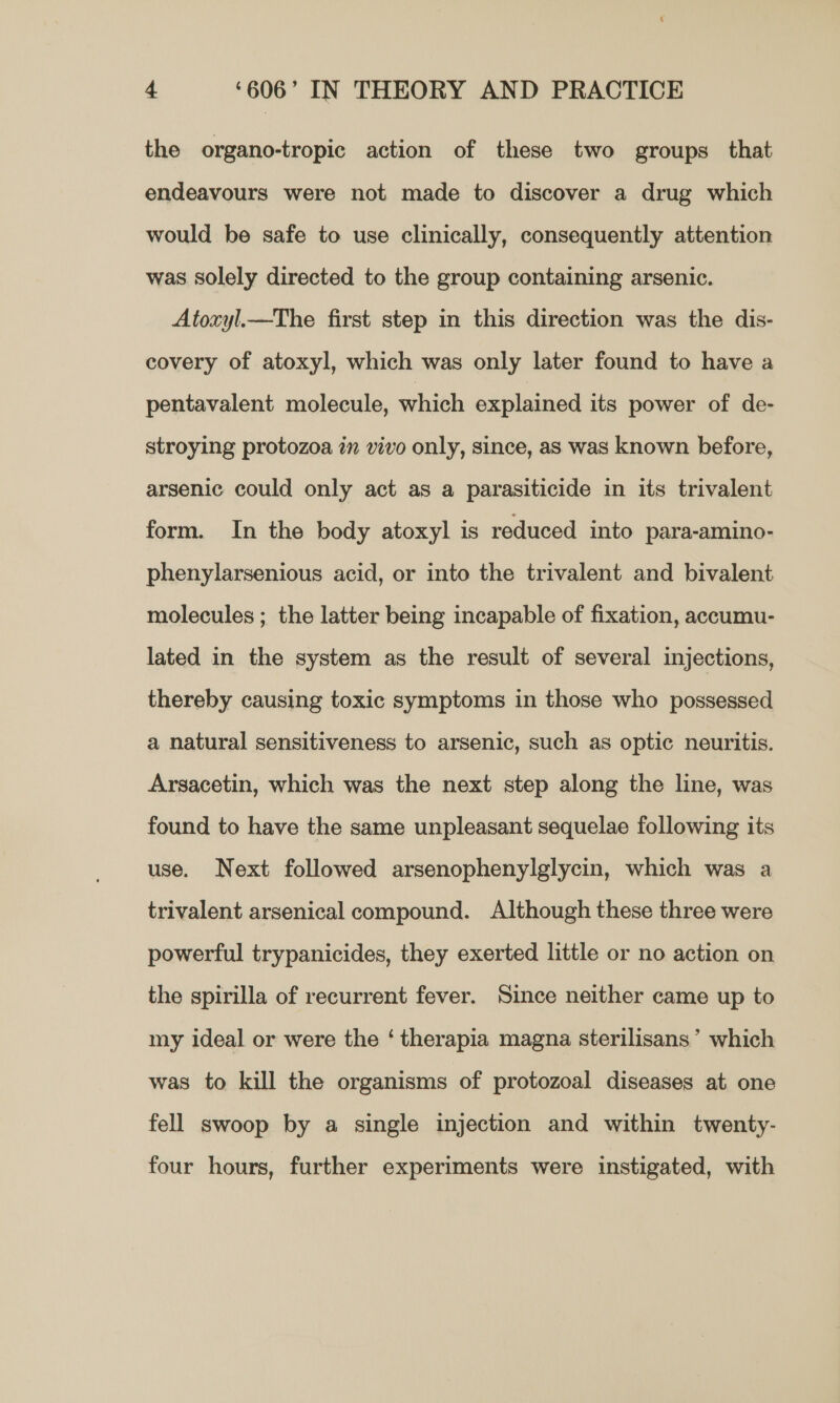 the organo-tropic action of these two groups that endeavours were not made to discover a drug which would be safe to use clinically, consequently attention was solely directed to the group containing arsenic. Atoxyl_—The first step in this direction was the dis- covery of atoxyl, which was only later found to have a pentavalent molecule, which explained its power of de- stroying protozoa in vivo only, since, as was known before, arsenic could only act as a parasiticide in its trivalent form. In the body atoxyl is reduced into para-amino- phenylarsenious acid, or into the trivalent and bivalent molecules ; the latter being incapable of fixation, accumu- lated in the system as the result of several injections, thereby causing toxic symptoms in those who possessed a natural sensitiveness to arsenic, such as optic neuritis. Arsacetin, which was the next step along the line, was found to have the same unpleasant sequelae following its use. Next followed arsenophenylglycin, which was a trivalent arsenical compound. Although these three were powerful trypanicides, they exerted little or no action on the spirilla of recurrent fever. Since neither came up to my ideal or were the ‘ therapia magna sterilisans’ which was to kill the organisms of protozoal diseases at one fell swoop by a single injection and within twenty- four hours, further experiments were instigated, with