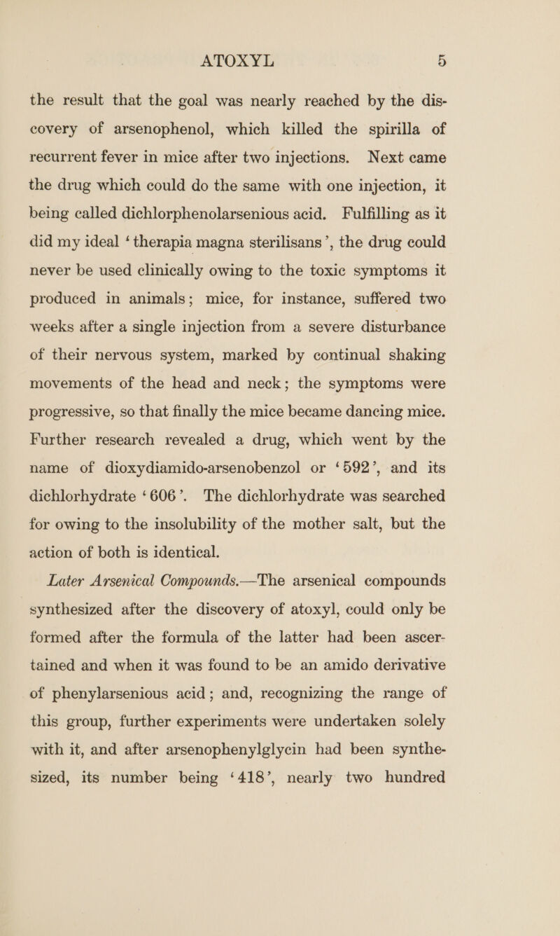 the result that the goal was nearly reached by the dis- covery of arsenophenol, which killed the spirilla of recurrent fever in mice after two injections. Next came the drug which could do the same with one injection, it being called dichlorphenolarsenious acid. Fulfilling as it did my ideal ‘ therapia magna sterilisans ’, the drug could’ never be used clinically owing to the toxic symptoms it produced in animals; mice, for instance, suffered two weeks after a single injection from a severe disturbance of their nervous system, marked by continual shaking movements of the head and neck; the symptoms were progressive, so that finally the mice became dancing mice. Further research revealed a drug, which went by the name of dioxydiamido-arsenobenzol or ‘592’, and its dichlorhydrate ‘606’. The dichlorhydrate was searched for owing to the insolubility of the mother salt, but the action of both is identical. Later Arsenical Compounds.—The arsenical compounds synthesized after the discovery of atoxyl, could only be formed after the formula of the latter had been ascer- tained and when it was found to be an amido derivative of phenylarsenious acid; and, recognizing the range of this group, further experiments were undertaken solely with it, and after arsenophenylglycin had been synthe- sized, its number being ‘418’, nearly two hundred