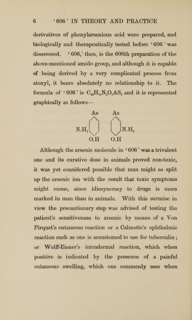 derivatives of phenylarsenious acid were prepared, and | biologically and therapeutically tested before ‘606’ was discovered. ‘606,’ then, is the 606th preparation of the above-mentioned amido group, and although it is capable of being derived by a very complicated process from atoxyl, it bears absolutely no relationship to it. The formula of ‘606’ is C,,H,,N,0.AS, and it is represented graphically as follows— ee +e on 0.0  Although the arsenic molecule in ‘606’ was a trivalent one and its curative dose in animals proved non-toxic, it was yet considered possible that man might so split up the arsenic ion with the result that toxic symptoms might ensue, since idiosyncrasy to drugs is more marked in man than in animals. With this surmise in view the precautionary step was advised of testing the patient’s sensitiveness to arsenic by means of a Von Pirquet’s cutaneous reaction or a Calmette’s ophthalmic reaction such as one is accustomed to use for tuberculin ; or Wolff-Eisner’s intradermal reaction, which when positive is indicated by the presence of a painful cutaneous swelling, which one commonly sees when