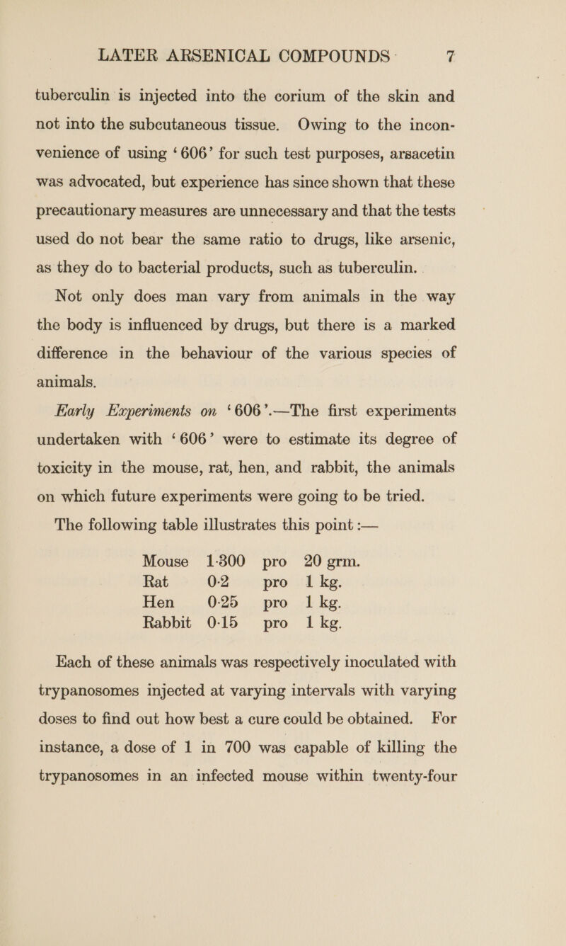 LATER ARSENICAL COMPOUNDS - ri tuberculin is injected into the corium of the skin and not into the subcutaneous tissue. Owing to the incon- venience of using ‘606’ for such test purposes, arsacetin was advocated, but experience has since shown that these precautionary measures are unnecessary and that the tests used do not bear the same ratio to drugs, like arsenic, as they do to bacterial products, such as tuberculin. . Not only does man vary from animals in the way the body is influenced by drugs, but there is a marked difference in the behaviour of the various species of animals. Early Experiments on ‘606’.—The first experiments undertaken with ‘606’ were to estimate its degree of toxicity in the mouse, rat, hen, and rabbit, the animals on which future experiments were going to be tried. The following table illustrates this point :-— Mouse 1-300 pro 20 grm. Rat 0-2 pro 1 kg. Hen 0:25 pro ILkg. Rabbit 0:15 pro Ikg. Each of these animals was respectively inoculated with trypanosomes injected at varying intervals with varying doses to find out how best a cure could be obtained. For instance, a dose of 1 in 700 was capable of killing the trypanosomes in an infected mouse within twenty-four