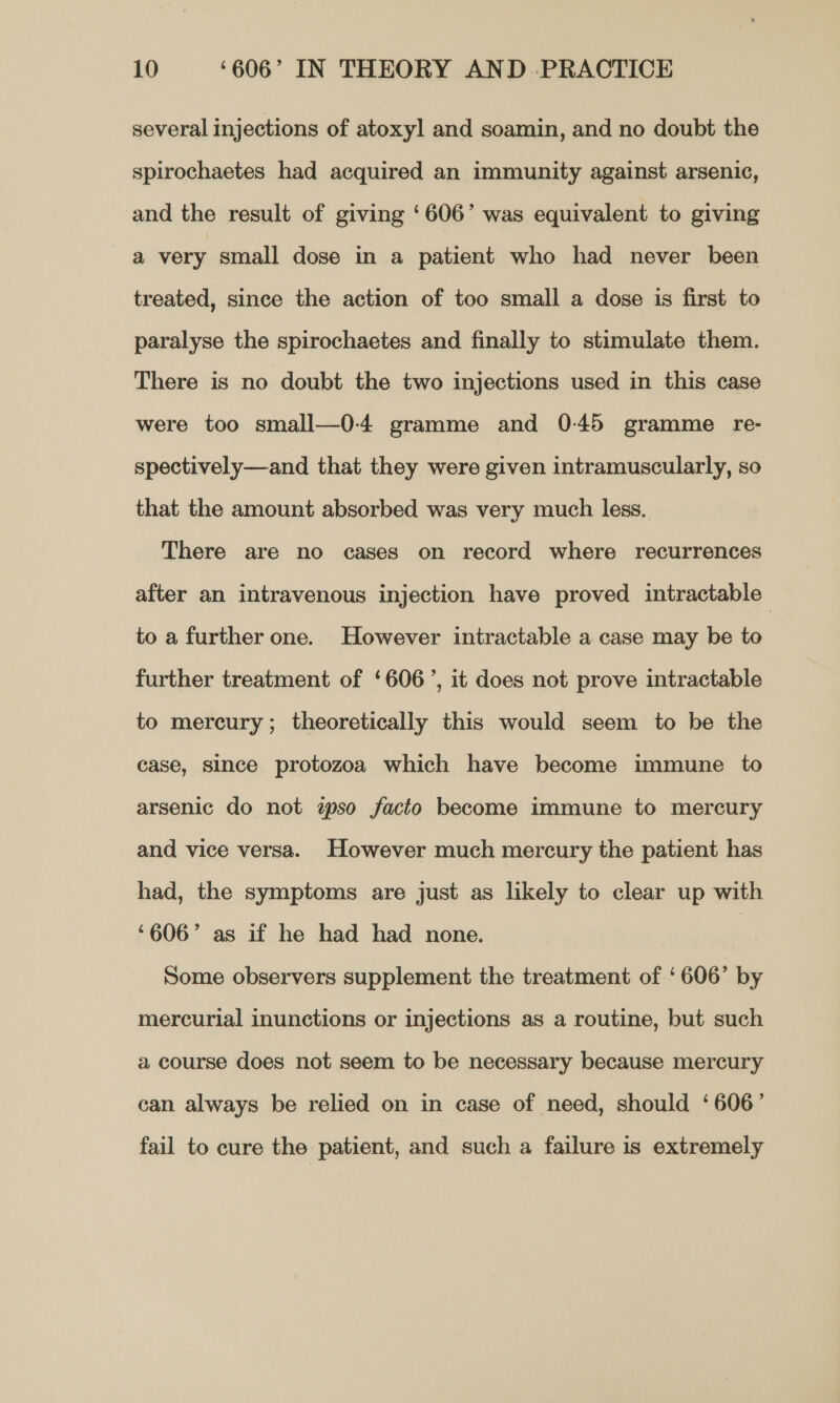 several injections of atoxyl and soamin, and no doubt the spirochaetes had acquired an immunity against arsenic, and the result of giving ‘606’ was equivalent to giving a very small dose in a patient who had never been treated, since the action of too small a dose is first to paralyse the spirochaetes and finally to stimulate them. There is no doubt the two injections used in this case were too small—0-4 gramme and 0-45 gramme re- spectively—and that they were given intramuscularly, so that the amount absorbed was very much less. There are no cases on record where recurrences after an intravenous injection have proved intractable to a further one. However intractable a case may be to further treatment of ‘606’, it does not prove intractable to mercury; theoretically this would seem to be the case, since protozoa which have become immune to arsenic do not zso facto become immune to mercury and vice versa. However much mercury the patient has had, the symptoms are just as likely to clear up with ‘606’ as if he had had none. | Some observers supplement the treatment of ‘606’ by mercurial inunctions or injections as a routine, but such a course does not seem to be necessary because mercury can always be relied on in case of need, should ‘606’ fail to cure the patient, and such a failure is extremely