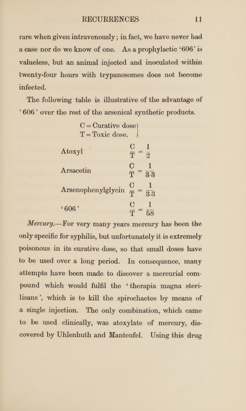 rare when given intravenously ; in fact, we have never had a case nor do we know of one. Asa prophylactic ‘606’ is valueless, but an animal injected and inoculated within twenty-four hours with trypanosomes does not become infected. The following table is illustrative of the advantage of ‘606’ over the rest of the arsenical synthetic products. C = Curative aa T = Toxic dose. C 1 Atoxyl 7 = 5) : C 1 Arsacetin T = 33 Arsenophenylglycin Seyi yigly T os C : ¢ ’ Bo ippse™ ats T = 58 Mercury.—For very many years mercury has been the only specific for syphilis, but unfortunately it is extremely poisonous in its curative dose, so that small doses have to be used over a long period. In consequence, many attempts have been made to discover a mercurial com- pound which would fulfil the ‘therapia magna steri- lisans ’, which is to kill the spirochaetes by means of a single injection. The only combination, which came to be used clinically, was atoxylate of mercury, dis- covered by Uhlenhuth and Manteufel. Using this drug