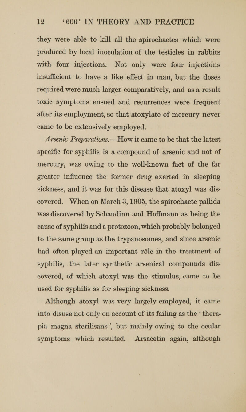 they were able to kill all the spirochaetes which were produced by local inoculation of the testicles in rabbits with four injections. Not only were four injections insufficient to have a like effect in man, but the doses required were much larger comparatively, and asa result toxic symptoms ensued and recurrences were frequent after its employment, so that atoxylate of mercury never came to be extensively employed. Arsenic Preparations.—How it came to be that the latest specific for syphilis is a compound of arsenic and not of mercury, was owing to the well-known fact of the far greater influence the former drug exerted in sleeping sickness, and it was for this disease that atoxyl was dis- covered. When on March 3, 1905, the spirochaete pallida was discovered by Schaudinn and Hoffmann as being the cause of syphilis and a protozoon, which probably belonged to the same group as the trypanosomes, and since arsenic had often played an important réle in the treatment of syphilis, the later synthetic arsenical compounds dis- covered, of which atoxyl was the stimulus, came to be used for syphilis as for sleeping sickness. Although atoxyl was very largely employed, it came into disuse not only on account of its failing as the ‘ thera- pia magna sterilisans’, but mainly owing to the ocular symptoms which resulted. Arsacetin again, although
