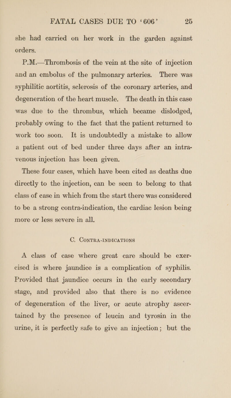 she had carried on her work in the garden against orders. P.M.—Thrombosis of the vein at the site of injection and an embolus of the pulmonary arteries. There was syphilitic aortitis, sclerosis of the coronary arteries, and degeneration of the heart muscle. The death in this case was due to the thrombus, which became dislodged, probably owing to the fact that the patient returned to work too soon. It is undoubtedly a mistake to allow a patient out of bed under three days after an intra- venous injection has been given. These four cases, which have been cited as deaths due directly to the injection, can be seen to belong to that class of case in which from the start there was considered to be a strong contra-indication, the cardiac lesion being more or less severe in all. C. ConTRA-INDICATIONS A class of case where great care should be exer- cised is where jaundice is a complication of syphilis. Provided that jaundice occurs in the early secondary stage, and provided also that there is no evidence of degeneration of the liver, or acute atrophy ascer- tained by the presence of leucin and tyrosin in the urine, it is perfectly safe to give an injection; but the